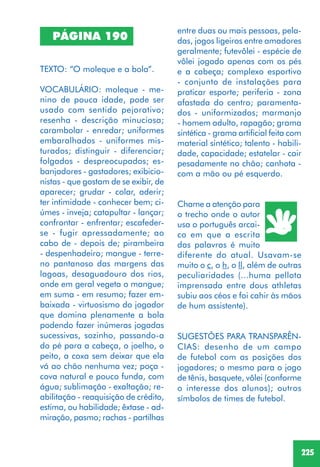 225
TEXTO: “O moleque e a bola”.
VOCABULÁRIO: moleque - me-
nino de pouca idade, pode ser
usado com sentido pejorativo;
resenha - descrição minuciosa;
carambolar - enredar; uniformes
embaralhados - uniformes mis-
turados; distinguir - diferenciar;
folgados - despreocupados; es-
banjadores - gastadores; exibicio-
nistas - que gostam de se exibir, de
aparecer; grudar - colar, aderir;
ter intimidade - conhecer bem; ci-
úmes - inveja; catapultar - lançar;
confrontar - enfrentar; escafeder-
se - fugir apressadamente; ao
cabo de - depois de; pirambeira
- despenhadeiro; mangue - terre-
no pantanoso das margens das
lagoas, desaguadouro dos rios,
onde em geral vegeta o mangue;
em suma - em resumo; fazer em-
baixada - virtuosismo do jogador
que domina plenamente a bola
podendo fazer inúmeras jogadas
sucessivas, sozinho, passando-a
do pé para a cabeça, o joelho, o
peito, a coxa sem deixar que ela
vá ao chão nenhuma vez; poça -
cova natural e pouco funda, com
água; sublimação - exaltação; re-
abilitação - reaquisição de crédito,
estima, ou habilidade; êxtase - ad-
miração, pasmo; rachas - partilhas
PÁGINA 190
entre duas ou mais pessoas, pela-
das, jogos ligeiros entre amadores
geralmente; futevôlei - espécie de
vôlei jogado apenas com os pés
e a cabeça; complexo esportivo
- conjunto de instalações para
praticar esporte; periferia - zona
afastada do centro; paramenta-
dos - uniformizados; marmanjo
- homem adulto, rapagão; grama
sintética - grama artificial feita com
material sintético; talento - habili-
dade, capacidade; estatelar - cair
pesadamente no chão; canhota -
com a mão ou pé esquerdo.
Chame a atenção para
o trecho onde o autor
usa o português arcai-
co em que a escrita
das palavras é muito
diferente do atual. Usavam-se
muito o c, o h, o ll, além de outras
peculiaridades (...huma pellota
imprensada entre dous athletas
subiu aos céos e foi cahir às mãos
de hum assistente).
SUGESTÕES PARA TRANSPARÊN-
CIAS: desenho de um campo
de futebol com as posições dos
jogadores; o mesmo para o jogo
de tênis, basquete, vôlei (conforme
o interesse dos alunos); outros
símbolos de times de futebol.
 