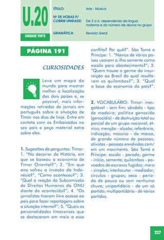 227
PÁGINA 191
Leve um mapa do
mundo para mostrar
melhor a localização
dos dois países e, se
possível, mais infor-
mações retiradas de jornais em
português sobre a situação de
Timor nos dias de hoje. Entre em
contato com as Embaixadas no
seu país e peça material extra
sobre eles.
2. VOCABULÁRIO: Timor: ines-
gotável - sem fim; sândalo - tipo
de madeira; política genocida
(genocídio) - de destruição total ou
parcial de um grupo nacional, ét-
nico; menção - alusão, referência,
indicação; massivo - de massa,
de grande número de pessoas;
ativistas - pessoas envolvidas com/
em um movimento. São Tomé e
Príncipe: escala - parada; germe
- início, semente; quilombos - po-
voados de escravos fugidos; mero
- simples; interlocutor - mediador;
círculos - grupos; seca - perío-
do de pouca ou sem nenhuma
chuva; unipartidário - de um só
partido; multipartidário - de vários
partidos.
1. Sugestões de perguntas: Timor:
1. “No decorrer da História, em
que se baseou a economia de
Timor Oriental?”; 2. “Em que
ano sofreu a invasão da Indo-
nésia?”, “Como aconteceu?”; 3.
“Qual a reação da Subcomissão
de Direitos Humanos da ONU
diante do acontecido?”; 4. “Os
jornalistas tiveram livre acesso ao
país para fazer reportagens sobre
a situação interna?”; 5. “Quais as
personalidades timorenses que
se destacaram em meio a esse
U.20UNIDADE VINTE
TÍTULO: Arte - Música
No
DE HORAS P/
COBRIR UNIDADE: De 3 a 6, dependendo da língua
materna e do número de alunos no grupo
GRAMÁTICA: Revisão Geral
conflito? Por quê?”. São Tomé e
Príncipe: 1. “Navios de vários pa-
íses usavam a ilha somente como
escala para abastecimento?”; 2.
“Quem trouxe o germe da insur-
reição ao Brasil do qual resulta-
ram os quilombos?”; 3. “Qual
a base da economia do país?”.
 