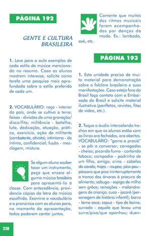 228
PÁGINA 192
1. Leve para a aula exemplos de
cada estilo de música menciona-
do no resumo. Caso os alunos
mostrem interesse, solicite como
tarefa uma pesquisa mais apro-
fundada sobre o estilo preferido
de cada um.
Se algum aluno souber
tocar um instrumento,
peça que ensaie al-
guma música brasileira
para apresentá-la à
classe. Com antecedência, provi-
dencie cópias da letra da música
escolhida. Examine o vocabulário
e a pronúnica com os alunos para,
no momento da apresentação,
todos poderem cantar juntos.
2. VOCABULÁRIO: roça - interior
do país, onde se cultiva a terra;
faixas - divisões de uma gravação/
disco/fita; militância - batalha,
luta, dedicação, atuação, práti-
ca, exercício, ação de militante
(combatente, ativista); intimismo - de
íntimo, confidencial; fusão - mes-
clagem, mistura.
Comente que muitos
dos ritmos musicais
foram acompanha-
dos por danças da
moda. Ex.: lambada,
axé, etc.
PÁGINA 193
1. Esta unidade precisa de mui-
to material para demonstração
sobre o folclore brasileiro e suas
manifestações. Caso esteja fora do
Brasil faça contato com a Embai-
xada do Brasil e solicite material
ilustrativo (panfletos, revistas, fitas
de vídeo, etc.).
2. Toque o áudio intercalando tre-
chos em que os alunos estão com
os livros ora fechados, ora abertos.
VOCABULÁRIO: “garra a prosiá”
- se pôr a conversar; carregadas
- cheias; picando fumo - cortando
tabaco; compadre - padrinho de
um filho, amigo; crina - cabelos
do cavalo; trajes - roupas; pica-pau -
pássaro que pica ininterruptamente
o tronco das árvores à procura de
alimento; sabugo - espiga de milho
sem grãos; reinações - malandra-
gens de criança; cuca - jacaré (per-
sonagem de história infantil); barro
- lama seca; capuz - tipo de boina;
surrado - aquele que levou uma
surra/pisa/que apanhou; duen-
 