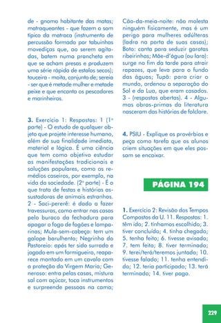 229
3. Exercício 1: Respostas: 1 (1a
parte) - O estudo de qualquer ob-
jeto que projete interesse humano,
além de sua finalidade imediata,
material e lógica. É uma ciência
que tem como objetivo estudar
as manifestações tradicionais e
soluções populares, como os re-
médios caseiros, por exemplo, na
vida da sociedade. (2a
parte) - É o
que trata de festas e histórias as-
sustadoras de animais estranhos.
2 - Saci-pererê: é dado a fazer
travessuras, como entrar nas casas
pelo buraco da fechadura para
apagar o fogo de fogões e lampa-
rinas; Mula-sem-cabeça: tem um
galope barulhento; Negrinho do
Pastoreio: após ter sido surrado e
jogado em um formigueiro, reapa-
rece montado em um cavalo com
a proteção da Virgem Maria; Ge-
neroso: entra pelas casas, mistura
sal com açúcar, toca instrumentos
e surpreende pessoas na cama;
de - gnomo habitante das matas;
matraqueantes - que fazem o som
típico da matraca (instrumento de
percussão formado por tabuinhas
movediças que, ao serem agita-
das, batem numa prancheta em
que se acham presas e produzem
uma série rápida de estalos secos);
touceira - moita, conjunto de; sereia
- ser que é metade mulher e metade
peixe e que encanta os pescadores
e marinheiros.
Cão-da-meia-noite: não molesta
ninguém fisicamente, mas é um
perigo para mulheres adúlteras
(ladra na porta de suas casas);
Boto: canta para seduzir garotas
ribeirinhas; Mãe-d’água (ou Iara):
surge no fim da tarde para atrair
rapazes, que leva para o fundo
das águas; Tupã: para criar o
mundo, ordenou a separação do
Sol e da Lua, que eram casados.
3 - (respostas abertas). 4 - Algu-
mas obras-primas da literatura
nasceram das histórias de folclore.
4. PSIU - Explique os provérbios e
peça como tarefa que os alunos
criem situações em que eles pos-
sam se encaixar.
PÁGINA 194
1. Exercício 2: Revisão dos Tempos
Compostos da U. 11. Respostas: 1.
têm ido; 2. tínhamos escolhido; 3.
tiver concluído; 4. tinha chegado;
5. tenha feito; 6. tivesse avisado;
7. tem feito; 8. tiver terminado;
9. terei/terá/teremos juntado; 10.
tivesse falado; 11. tenha entendi-
do; 12. teria participado; 13. terá
terminado; 14. tiver pago.
 