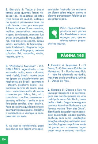 230
2. Exercício 5: Discuta e liste na
lousa as vantagens e as desvanta-
gens das transformações de uma
metrópole como São Paulo, antes
de ler o texto. Pergunte se alguém
conhece Adoniran Barbosa e sua
famosa música “Trem das Onze”.
Significado das palavras: megaló-
pole desvairada: cidade grande,
confusa, sem rumo; exaltação:
emoção, vibração; radioator: ator
de rádio; lugares da palavra: onde
há gente para conversar, lugar
onde nasce a cultura; transfigu-
2. Exercício 3: Toque o áudio
tantas vezes quantas forem ne-
cessárias. Respostas: abertas
(veja textos do áudio). Coloque
no quadro palavras-chave de
cada lenda, como por exemplo:
A Festa da Moça Nova - menina,
mulher, preparativos, macacos,
virgem, convidados, monstro, lua
cheia, jejum, pais da moça, demô-
nio, três dias e três noites, outros
índios, conselhos. O Quilombo -
festa tradicional, alagoana, fuga
de escravos, dois grupos, pretos e
caboclos, Rei, mocambo, roubo,
resgate, guerra.
3. “Preferência Nacional” - VO-
CABULÁRIO: tagarelando - con-
versando muito; nana - dorme;
nenê - bebê; brasis - nome dado
na época do descobrimento aos
habitantes do Brasil; acometem
- atacam, assaltam; açoite - ins-
trumento de tiras de couro; cala-
frios - estremecimentos do corpo
causados por febre, frio, etc.;
concubina - mulher; assombra -
assusta; relincha - emite o som
feito pelos cavalos; sina - destino.
Peça aos alunos que leiam o texto
acompanhando o áudio. Trabalhe
o vocabulário e verifique a com-
preensão do texto.
4. Ao usar a transferência, peça
aos alunos que façam uma apre-
PSIU - Faça uma trans-
parência com partes
dos Provérbios e deixe
espaços para que os
alunos tentem preen-
cher as lacunas.
PÁGINA 195
1. Exercício 4: Respostas: 1 - O
Frevo; 2 - O Maracatu (Rainha do
Maracatu); 3 - Bumba-meu-Boi;
4 - não há referência no áudio,
mas trata-se de uma Festa Junina;
5 - Dança de Fitas.
sentação ilustrada ao restante
da classe sobre algum evento e
alguma personagem folclórica do
seu próprio país.
 