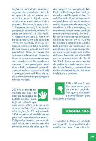 231
ração da sociedade: mudança
negativa da sociedade; quem te
viu quem te vê: só vendo para
acreditar; estou calejado: estou
acostumado; melancólico: triste e
saudoso. Resposta às perguntas:
1. Resposta pessoal; 2. A transfi-
guração da sociedade, sem os “lu-
gares da palavra”.; 3. São Paulo;
4. Resposta pessoal; 5. Adoniran
Barbosa nasceu em 6 de agosto de
1910, em Valinhos, SP, e seu ver-
dadeiro nome era João Rubinato.
Ele nos conta a vida de um típico
paulistano, filho de imigrantes
italianos, a sobrevivência do paulis-
tano comum numa metrópole que
não para de correr. Através de suas
músicas, canta passagens dessa
vida sofrida, miserável, juntando
o paradoxo bom humor/realidade
- para que lamúrias? Tirou de seu
dia a dia a ideia e os personagens
de suas músicas.
2004 foi o ano da co-
memoração dos 450
anos da Fundação da
Cidade de São Paulo.
Peça aos alunos que
pesquisem sobre a história da
cidade de São Paulo. Algumas
informações: Em 25 de janeiro de
1554, os padres Manoel da Nóbre-
ga e José de Anchieta fundaram o
Colégio dos Jesuítas, ao redor do
qual iniciou-se a construção das
primeiras casas de taipa que da-
riam origem ao povoado de São
Paulo de Piratininga. Em 1560 ga-
nhou foro de Vila e pelourinho, mas
a distância do litoral, o isolamento
comercial e o solo inadequado ao
cultivo de produtos de exportação,
condenou a Vila a manter-se, du-
rante muito tempo, numa condição
sem muita importância. Em 1681,
foi considerada cabeça da Capita-
nia de São Paulo e, em 1711, a Vila
foi elevada à categoria de Cidade.
Dela partiram as “bandeiras”, ex-
pedições organizadas para procu-
rar minerais preciosos nos sertões
distantes. No início do século XIX,
com a independência do Brasil,
São Paulo firmou-se como capital
da província e sede de uma Aca-
demia de Direito, convertendo-se
em importante núcleo de atividades
intelectuais e políticas.
PSIU - Dê um Provér-
bio para cada grupo
de alunos, pedindo-
lhes que o expliquem
e exemplifiquem para
o restante da classe.
PÁGINA 196
1. Exercício 6: Pode ser indicado
como tarefa para posterior dis-
cussão em aula. Para estimular
 