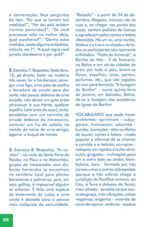 232
“Reisado” - a partir de 24 de de-
zembro; Alagoas; músicos vão às
ruas e, ao chegar nas portas das
casas, cantam pedidos de licença
e agradecem pelos comes e bebes
oferecidos. Há um rei, uma rainha,
Mateus e a Lira e os chapéus de to-
dos os participantes são ricamente
enfeitados. “Festa de Iemanjá”, a
Rainha do Mar - 2 de fevereiro;
na Bahia e em várias cidades de
praia por todo o país; levam-se
flores, espelhos, jóias, pentes,
perfumes, etc., que são jogados
ao mar para Iemanjá. “A lavagem
do Bonfim” - numa quinta-feira
de janeiro; em Salvador, Bahia;
dá-se a lavagem das escadarias
da Igreja do Bonfim.
VOCABULÁRIO que pode trazer
problemas: oprimiram - subju-
garam, tiranizaram; zabumba -
bumbo; louvações - atos ou efeitos
de louvar; comes e bebes - modo
popular e informal de se chamar
a comida e a bebida; corrupios -
rodopios em rápidos círculos dimi-
nutos; gingados - inclinações para
um e outro lado ao andar, bam-
boleios; tiara - formada por três
coroas umas a outras sobrepostas
(porque a três esferas chega a
jurisdição do Pontífice romano: ao
Céu, à Terra e debaixo da Terra);
mau-olhado - acredita-se que cau-
se desgraça, más vibrações, coisas
negativas; engenho - moenda de
cana-de-açúcar; andores - espécie
2. Exercício 7: Respostas: Sexta-feira,
13; pé direito; bater na madeira
três vezes; ler o horóscopo; carre-
gar uma figa, uma pata de coelho
e ferradura de cavalo para dar
sorte; não passar debaixo de uma
escada; não deixar um gato preto
atravessar à sua frente; quebrar
espelho (sete anos de azar); evitar
pesadelos com um raminho de
arruda debaixo do travesseiro;
costurar um fio de cabelo no
vestido de noiva de uma amiga;
agarrar o buquê de noivas.
3. Exercício 8: Respostas: “As ca-
retas” - na noite da Sexta-Feira da
Paixão; no Piauí e no Maranhão;
grupos de mascarados com dis-
farces horrendos se encontram
no cemitério local para plantar
bananeiras e palmeiras, pois, em
seus galhos, é impossível alguém
se enforcar. É feita uma espécie
de testamento de Judas e uma
corda é deixada para a pessoa
mais malquista da comunidade.
a conversação, faça perguntas
do tipo: “Por que se tomam tais
medidas?”; “No seu país existem
normas parecidas?”; “Se você
precisasse votar na melhor ideia,
qual escolheria?”; “Dentre estas
medidas, existe alguma antipática,
ridícula, etc.?”; “A qual regra você
jamais obedeceria e por quê?”.
 