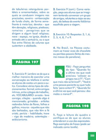 233
PÁGINA 198
1. Faça a leitura do quadro e
certifique-se de que os alunos
entenderam o uso das expressões.
Peça exemplos de frases (pode ser
indicado como tarefa).
PÁGINA 197
1. Exercício 9: Lembre-se de que a
melhor maneira de exercitar uma
conversação ao telefone é sentar
os alunos de costas um para o ou-
tro. Considere vários tipos de rela-
cionamentos: formal, entre amigos
íntimos, entre colegas de trabalho,
etc. VOCABULÁRIO: arrasta - leva
consigo; citação - quando algo é
mencionado; grinaldas - enfeites
redondos feitos de flores, folhas e
galhos; mouros - aqueles que não
são batizados, que não têm a fé
cristã; perícia - habilidade; trave
- viga de madeira; ostentação -
exibicionismo.
2. Exercício 9 (cont.): Como varia-
ção, peça aos alunos que se imagi-
nem tentando convencer um grupo
de amigos, relutantes a viajar ao seu
país, da beleza do evento folclórico
escolhido para a viagem.
3. Exercício 10: Respostas: 3, 1, 6,
2, 5, 4, 8, 7 e 9.
4. No Brasil, na Páscoa costu-
mam-se trocar ovos de chocolate
ou pombas pascais (feitas da mes-
ma massa do panetone).
de tabuleiros retangulares por-
táteis e ornamentados, sobre os
quais se conduzem imagens nas
procissões; saveiro - embarcação
de fundo chato, de forma seme-
lhante à meia-lua; devotos - que
têm devoção, religiosos, piedosos;
romeiros - peregrinos que se
dirigem a algum local religioso;
nave - espaço, na igreja, desde a
entrada até o santuário, ou o que
fica entre fileiras de colunas que
sustentam a abóbada.
PSIU - Faça perguntas
do tipo: “Quando foi
a última vez que você
precisou ‘colocar os
pingos nos is’?”; “Com
que mais não se brinca?”; “Você é
uma pessoa paciente ou quer tudo
feito ‘para ontem’?”; “Quando foi
a última vez que você pensou: dos
males o menor?”.
 