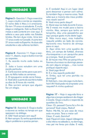 240
UNIDADE 1
Página 3 - Exercício 1: Faça o exercício
1, ouça o áudio e corrija as respostas.
O nome dela é Mary e é americana.
Ela tem 19 anos e é estudante. É muito
alegre e inteligente. Está no Brasil há 3
meses e está contente em viver aqui. É
solteira e seus pais estão nos Estados
Unidos. Ela tem duas irmãs. Uma tem
17 anos e está no Canadá. A outra tem
21 anos e está na Espanha. As duas são
estudantes e são solteiras também.
Página 8 - Exercício 11: Faça o exer-
cício 11, depois, ouça o áudio e corrija
as respostas.
1. Eu acordo muito cedo todos os
dias.
2. João e Lucas estudam em uma
escola particular.
3. Carla escreve cartas para suas ami-
gas na Itália todas as semanas.
4. O açougueiro vende carne fresca.
5. Você abre a porta do escritório todos
os dias às 8 horas da manhã.
6. Elas sorriem sempre que alguém
faz um elogio.
UNIDADE 2
Página 13 - Exercício 2: Ouça o áudio
e escreva os verbos no tempo em que
aparecem no diálogo.
A: Olá! Você sempre vem aqui?
B: Nem sempre. Eu venho quando tenho
algum problema e preciso pensar.
A: É verdade! Aqui é um lugar ideal
para descansar e pensar com calma.
Eu também faço a mesma coisa. Você
sabe que a maioria dos meus proble-
mas resolvi assim?
B: Você mora perto daqui?
A: Morei aqui ao lado durante 3 anos.
Há 2 meses me mudei para o bairro
vizinho. Mas, sempre que tenho um
tempinho, dou uma passadinha por
aqui porque gosto muito deste lugar.
B: Não moro aqui, mas trabalho
naquele prédio ao lado do correio.
Aproveito meu horário de almoço
para vir aqui.
A: Aqui atrás tem uma quadra de
tênis, um campo de futebol, diversas
churrasqueiras e um parquinho para
as crianças. Você já conhece?
B: Já trouxe meu filho ao parquinho e
fizemos churrasco no domingo passa-
do com alguns amigos..., mas nunca
pratiquei esporte aqui.
A: Você joga tênis?
B: É o meu esporte preferido!
A: Então, que tal uma partida no
domingo?
B: Está bem, mas não jogo muito bem,
hein! Ah! Você pode me emprestar uma
raquete? A minha quebrou!
Página 17 - Hoje é segunda-feira e
algumas crianças acabaram de chegar
à escola. Ouça o áudio e responda às
questões do livro.
César: Oi, pessoal! Como foi o fim de
semana? Você viajou, Pedro?
Pedro: Hã-Hã, fui pra casa de meus
avós na praia. Tava o maior sol!
César: E você, Zezinho?
José: Fiquei em casa. Joguei videogame
o dia inteiro no sábado e, no domingo,
meu pai me levou pro clube. E você,
 