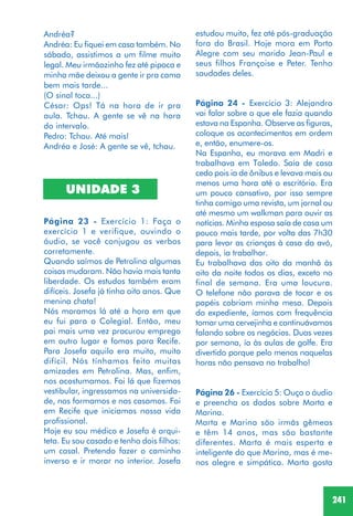 241
Andréa?
Andréa: Eu fiquei em casa também. No
sábado, assistimos a um filme muito
legal. Meu irmãozinho fez até pipoca e
minha mãe deixou a gente ir pra cama
bem mais tarde...
(O sinal toca...)
César: Ops! Tá na hora de ir pra
aula. Tchau. A gente se vê na hora
do intervalo.
Pedro: Tchau. Até mais!
Andréa e José: A gente se vê, tchau.
UNIDADE 3
Página 23 - Exercício 1: Faça o
exercício 1 e verifique, ouvindo o
áudio, se você conjugou os verbos
corretamente.
Quando saímos de Petrolina algumas
coisas mudaram. Não havia mais tanta
liberdade. Os estudos também eram
difíceis. Josefa já tinha oito anos. Que
menina chata!
Nós moramos lá até a hora em que
eu fui para o Colegial. Então, meu
pai mais uma vez procurou emprego
em outro lugar e fomos para Recife.
Para Josefa aquilo era muito, muito
difícil. Nós tínhamos feito muitas
amizades em Petrolina. Mas, enfim,
nos acostumamos. Foi lá que fizemos
vestibular, ingressamos na universida-
de, nos formamos e nos casamos. Foi
em Recife que iniciamos nossa vida
profissional.
Hoje eu sou médico e Josefa é arqui-
teta. Eu sou casado e tenho dois filhos:
um casal. Pretendo fazer o caminho
inverso e ir morar no interior. Josefa
estudou muito, fez até pós-graduação
fora do Brasil. Hoje mora em Porto
Alegre com seu marido Jean-Paul e
seus filhos Françoise e Peter. Tenho
saudades deles.
Página 24 - Exercício 3: Alejandro
vai falar sobre o que ele fazia quando
estava na Espanha. Observe as figuras,
coloque os acontecimentos em ordem
e, então, enumere-os.
Na Espanha, eu morava em Madri e
trabalhava em Toledo. Saía de casa
cedo pois ia de ônibus e levava mais ou
menos uma hora até o escritório. Era
um pouco cansativo, por isso sempre
tinha comigo uma revista, um jornal ou
até mesmo um walkman para ouvir as
notícias. Minha esposa saía de casa um
pouco mais tarde, por volta das 7h30
para levar as crianças à casa da avó,
depois, ia trabalhar.
Eu trabalhava das oito da manhã às
oito da noite todos os dias, exceto no
final de semana. Era uma loucura.
O telefone não parava de tocar e os
papéis cobriam minha mesa. Depois
do expediente, íamos com frequência
tomar uma cervejinha e continuávamos
falando sobre os negócios. Duas vezes
por semana, ía às aulas de golfe. Era
divertido porque pelo menos naquelas
horas não pensava no trabalho!
Página 26 - Exercício 5: Ouça o áudio
e preencha os dados sobre Marta e
Marina.
Marta e Marina são irmãs gêmeas
e têm 14 anos, mas são bastante
diferentes. Marta é mais esperta e
inteligente do que Marina, mas é me-
nos alegre e simpática. Marta gosta
 
