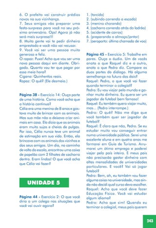 243
6. O prefeito vai construir prédios
novos na sua vizinhança.
7. Seus amigos vão preparar uma
festa-surpresa para você no seu pró-
ximo aniversário. Ops! Agora já não
será mais surpresa!!!
8. Muita gente vai te pedir dinheiro
emprestado e você não vai recusar.
9. Você vai ser uma pessoa muito
generosa e feliz.
O rapaz: Puxa! Acho que vou ser uma
nova pessoa daqui em diante. Obri-
gado. Quanto vou ter que pagar por
essa meia hora?
Cigana: Quinhentos reais.
Rapaz: O quê? (Ele desmaia.)
Página 38 - Exercício 14: Ouça parte
de uma história. Como você acha que
a história continua?
Célia era uma menina de 8 anos e gos-
tava muito de brincar com os animais.
Mas sua mãe não a deixava criar ani-
mais em casa. Ela dizia que os animais
eram muito sujos e cheios de pulgas.
Por isso, Célia nunca teve um animal
de estimação em sua vida. Então, ela
brincava com os animais dos vizinhos e
dos seus amigos. Um dia, no caminho
de volta da escola, encontrou uma caixa
de papelão com 2 filhotes de cachorro
dentro. Eram lindos! O que você acha
que Célia vai fazer?
UNIDADE 5
Página 44 - Exercício 2: O que você
diria a um colega nas situações que
você vai ouvir agora?
1. (torcida)
2. (subindo correndo a escada)
3. (menino chorando)
4. (cachorro correndo atrás do ladrão)
5. (acidente de carros)
6. (preparando o almoço/jantar)
7. (aeroporto: última chamada de voo)
Página 45 - Exercício 5: Trabalhe em
pares. Ouça o áudio. Um de vocês
anota o que Raquel diz e o outro,
anota o que Pedro diz. Compare as
duas partes do diálogo. Há alguma
semelhança no futuro dos dois?
Raquel: Pedro, o que você vai fazer
quando terminar o colegial?
Pedro: Eu vou viajar pelo mundo e ga-
nhar muito dinheiro. Eu quero ser um
jogador de futebol bem famoso!
Raquel: Eu também quero viajar muito,
mas... (Pedro interrompe.)
Pedro: O quê? Não me diga que
você também quer ser jogador de
futebol?
Raquel: É claro que não, Pedro. Se eu
estudar muito vou conseguir entrar
numa universidade pública. Serei uma
excelente aluna e em quatro anos me
formarei em Guia de Turismo. Arru-
marei um ótimo emprego e poderei
viajar pelo país inteiro. E meus pais
não precisarão gastar dinheiro com
altas mensalidades de universidades
particulares. E você? Vai só jogar
futebol?
Pedro: Bem, ah, eu também vou fazer
alguma coisa na universidade, mas ain-
da não decidi qual curso devo escolher.
Raquel: Acho que você deve fazer
Educação Física. Você vai estudar
algum idioma?
Pedro: Acho que sim! Quando eu
terminar o colegial, meus pais querem
 