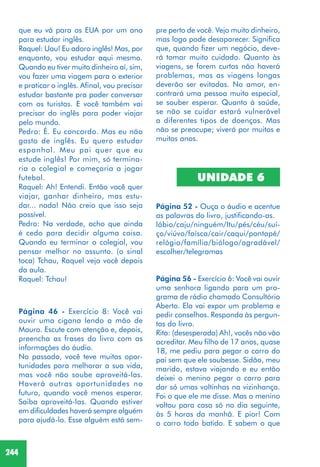 244
que eu vá para os EUA por um ano
para estudar inglês.
Raquel: Uau! Eu adoro inglês! Mas, por
enquanto, vou estudar aqui mesmo.
Quando eu tiver muito dinheiro aí, sim,
vou fazer uma viagem para o exterior
e praticar o inglês. Afinal, vou precisar
estudar bastante pra poder conversar
com os turistas. E você também vai
precisar do inglês para poder viajar
pelo mundo.
Pedro: É. Eu concordo. Mas eu não
gosto de inglês. Eu quero estudar
espanhol. Meu pai quer que eu
estude inglês! Por mim, só termina-
ria o colegial e começaria a jogar
futebol.
Raquel: Ah! Entendi. Então você quer
viajar, ganhar dinheiro, mas estu-
dar... nada! Não creio que isso seja
possível.
Pedro: Na verdade, acho que ainda
é cedo para decidir alguma coisa.
Quando eu terminar o colegial, vou
pensar melhor no assunto. (o sinal
toca) Tchau, Raquel vejo você depois
da aula.
Raquel: Tchau!
Página 46 - Exercício 8: Você vai
ouvir uma cigana lendo a mão de
Mauro. Escute com atenção e, depois,
preencha as frases do livro com as
informações do áudio.
No passado, você teve muitas opor-
tunidades para melhorar a sua vida,
mas você não soube aproveitá-las.
Haverá outras oportunidades no
futuro, quando você menos esperar.
Saiba aproveitá-las. Quando estiver
em dificuldades haverá sempre alguém
para ajudá-lo. Esse alguém está sem-
pre perto de você. Vejo muito dinheiro,
mas logo pode desaparecer. Significa
que, quando fizer um negócio, deve-
rá tomar muito cuidado. Quanto às
viagens, se forem curtas não haverá
problemas, mas as viagens longas
deverão ser evitadas. No amor, en-
contrará uma pessoa muito especial,
se souber esperar. Quanto à saúde,
se não se cuidar estará vulnerável
a diferentes tipos de doenças. Mas
não se preocupe; viverá por muitos e
muitos anos.
UNIDADE 6
Página 52 - Ouça o áudio e acentue
as palavras do livro, justificando-as.
lábio/caju/ninguém/Itu/pés/céu/suí-
ço/viúvo/faísca/cair/caqui/pontapé/
relógio/família/biólogo/agradável/
escolher/telegramas
Página 56 - Exercício 6: Você vai ouvir
uma senhora ligando para um pro-
grama de rádio chamado Consultório
Aberto. Ela vai expor um problema e
pedir conselhos. Responda às pergun-
tas do livro.
Rita: (desesperada) Ah!, vocês não vão
acreditar. Meu filho de 17 anos, quase
18, me pediu para pegar o carro do
pai sem que ele soubesse. Sidão, meu
marido, estava viajando e eu então
deixei o menino pegar o carro para
dar só umas voltinhas na vizinhança.
Foi o que ele me disse. Mas o menino
voltou para casa só no dia seguinte,
às 5 horas da manhã. E pior! Com
o carro todo batido. E sabem o que
 