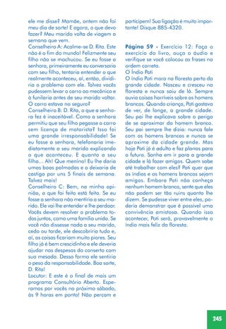 245
ele me disse? Mamãe, ontem não foi
meu dia de sorte! E agora, o que devo
fazer? Meu marido volta de viagem a
semana que vem.
Conselheiro A: Acalme-se D. Rita. Este
não é o fim do mundo! Felizmente seu
filho não se machucou. Se eu fosse a
senhora, primeiramente eu conversaria
com seu filho, tentaria entender o que
realmente aconteceu, aí, então, dividi-
ria o problema com ele. Talvez vocês
pudessem levar o carro ao mecânico e
à funilaria antes de seu marido voltar.
O carro estava no seguro?
Conselheiro B: D. Rita, o que a senho-
ra fez é inaceitável. Como a senhora
permitiu que seu filho pegasse o carro
sem licença de motorista? Isso foi
uma grande irresponsabilidade! Se
eu fosse a senhora, telefonaria ime-
diatamente a seu marido explicando
o que aconteceu. E quanto a seu
filho... Ah! Que menino! Eu lhe daria
umas boas palmadas e o deixaria de
castigo por uns 5 finais de semana.
Talvez mais!
Conselheiro C: Bem, na minha opi-
nião, o que foi feito está feito. Se eu
fosse a senhora não mentiria a seu ma-
rido. Ele vai lhe entender e lhe perdoar.
Vocês devem resolver o problema to-
dos juntos, como uma família unida. Se
você não dissesse nada a seu marido,
cedo ou tarde, ele descobriria tudo e,
aí, as coisas ficariam muito piores. Seu
filho já é bem crescidinho e ele deveria
ajudar nas despesas do conserto com
sua mesada. Dessa forma ele sentiria
o peso da responsabilidade. Boa sorte,
D. Rita!
Locutor: E este é o final de mais um
programa Consultório Aberto. Espe-
ramos por vocês no próximo sábado,
às 9 horas em ponto! Não percam e
participem! Sua ligação é muito impor-
tante! Disque 885-4320.
Página 59 - Exercício 12: Faça o
exercício do livro, ouça o áudio e
verifique se você colocou as frases na
ordem correta.
O Índio Poti
O índio Poti mora na floresta perto da
grande cidade. Nasceu e cresceu na
floresta e nunca saiu de lá. Sempre
ouvia coisas horríveis sobre os homens
brancos. Quando criança, Poti gostava
de ver, de longe, a grande cidade.
Seu pai lhe explicava sobre o perigo
de se aproximar do homem branco.
Seu pai sempre lhe dizia: nunca fale
com os homens brancos e nunca se
aproxime da cidade grande. Mas
hoje Poti já é adulto e faz planos para
o futuro. Sonha em ir para a grande
cidade e lá fazer amigos. Quem sabe
até trabalhar com eles? Poti quer que
os índios e os homens brancos sejam
amigos. Embora Poti não conheça
nenhum homem branco, sente que eles
não podem ser tão ruins quanto lhe
dizem. Se pudesse viver entre eles, po-
deria demonstrar que é possível uma
convivência amistosa. Quando isso
acontecer, Poti será, provavelmente o
índio mais feliz da floresta.
 