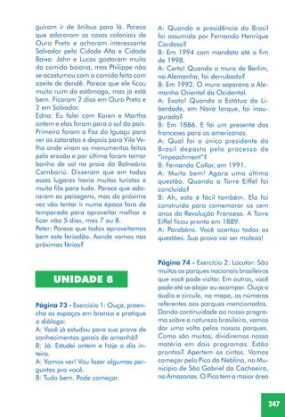 247
guiram ir de ônibus para lá. Parece
que adoraram as casas coloniais de
Ouro Preto e acharam interessante
Salvador pela Cidade Alta e Cidade
Baixa. John e Lucas gostaram muito
da comida baiana, mas Philippe não
se acostumou com a comida feita com
azeite de dendê. Parece que ele ficou
muito ruim do estômago, mas já está
bem. Ficaram 2 dias em Ouro Preto e
2 em Salvador.
Edna: Eu falei com Karen e Martha
ontem e elas foram para o sul do país.
Primeiro foram a Foz do Iguaçu para
ver as cataratas e depois para Vila Ve-
lha onde viram os monumentos feitos
pela erosão e por último foram tomar
banho de sol na praia do Balneário
Camboriú. Disseram que em todos
esses lugares havia muitos turistas e
muita fila para tudo. Parece que ado-
raram as paisagens, mas da próxima
vez vão tentar ir numa época fora de
temporada para aproveitar melhor e
ficar não 5 dias, mas 7 ou 8.
Peter: Parece que todos aproveitamos
bem este feriadão. Aonde vamos nas
próximas férias?
UNIDADE 8
Página 73 - Exercício 1: Ouça, preen-
cha os espaços em branco e pratique
o diálogo:
A: Você já estudou para sua prova de
conhecimentos gerais de amanhã?
B: Já. Estudei ontem e hoje o dia in-
teiro.
A: Vamos ver! Vou fazer algumas per-
guntas pra você.
B: Tudo bem. Pode começar.
A: Quando a presidência do Brasil
foi assumida por Fernando Henrique
Cardoso?
B: Em 1994 com mandato até o fim
de 1998.
A: Certo! Quando o muro de Berlim,
na Alemanha, foi derrubado?
B: Em 1992. O muro separava a Ale-
manha Oriental da Ocidental.
A: Exato! Quando a Estátua da Li-
berdade, em Nova Iorque, foi inau-
gurada?
B: Em 1886. E foi um presente dos
franceses para os americanos.
A: Qual foi o único presidente do
Brasil deposto pelo processo de
“impeachment”?
B: Fernando Collor, em 1991.
A: Muito bem! Agora uma última
questão. Quando a Torre Eiffel foi
concluída?
B: Ah, esta é fácil também. Ela foi
construída para comemorar os cem
anos da Revolução Francesa. A Torre
Eiffel ficou pronta em 1889.
A: Parabéns. Você acertou todas as
questões. Sua prova vai ser moleza!
Página 74 - Exercício 2: Locutor: São
muitos os parques nacionais brasileiros
que você pode visitar. Em outros, você
pode até se alojar ou acampar. Ouça o
áudio e circule, no mapa, os números
referentes aos parques mencionados.
Dando continuidade ao nosso progra-
ma sobre a natureza brasileira, vamos
dar uma volta pelos nossos parques.
Como são muitos, dividiremos nossa
matéria em dois programas. Estão
prontos? Apertem os cintos. Vamos
começar pelo Pico da Neblina, no Mu-
nicípio de São Gabriel da Cachoeira,
no Amazonas. O Pico tem a maior área
 