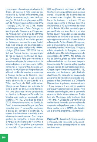 248
com o mais alto volume de chuvas do
Brasil. O acesso é feito apenas por
via aérea ou fluvial. Infelizmente, não
dispõe de acomodação nem de loco-
moção. Mais informações com o IBA-
MA da Amazônia pelos telefones (092
- código) 2373721 ou 3718. Nossa
próxima parada é o Cabo Orange, no
Município de Calçoene e Oiapoque,
no Amapá. Tem uma área de 619.000
hectares cheios de manguezais e tufos
de floresta tropical. As visitas podem
ser feitas por via marítima ou fluvial,
mas não dispõe de acomodações.
Informações pelo telefone do IBAMA:
código: (096) fone: 2222574. Lá no
Sul, no Paraná, temos, no Município
de Foz de Iguaçu, no Parque de Igua-
çu. O acesso é feito por via aérea e
terrestre e dispõe de infraestrutura de
acomodações e serviços com hotéis,
campings e restaurantes. Subindo um
pouco, no Município de Angra dos Reis
e Parati, no Rio de Janeiro, encontra-se
o Parque da Serra da Bocaina, com
montanhas e praias, e sua atração
mais conhecida e procurada é a
Trilha do Ouro, de 100 quilômetros.
Chega-se ao Parque por estrada de
terra a partir de São José do Barreiro.
Há uma pousada muito procurada
no interior do Parque: a Pousada dos
Veados, que pode ser contatada pelo
telefone 771192. O código de área é
0125. Voltando ao norte, no Estado do
Piauí, encontramos o Parque das Sete
Cidades com 7 formações rochosas
e áreas de cerrado e caatinga. O
acesso é asfaltado até a entrada e tem
alojamento e restaurante. Para os que
gostam de mergulho, o Brasil oferece
o Parque de Fernando de Noronha, o
número 10 no mapinha que aparece
na sua tela. O parque encontra-se a
360 quilômetros de Natal e 545 de
Recife. É um arquipélago com acesso
aéreo, dispondo de acomodações
e restaurantes simples. Na mesma
linha de turismo, o número 20 no
mapa representa o Parque Marinho
de Abrolhos, a 70 quilômetros do litoral
sul da Bahia. Não há permissão para
permanência em terra firme e os visi-
tantes devem hospedar-se nas cidades
do litoral e de lá visitá-lo de barco. Para
quem gosta de animais, o ideal é visitar
o Parque do Pantanal Mato-Grossense,
pois lá encontramos a maior concentra-
ção de fauna das 3 Américas. O acesso
é feito através do rio Paraguai, a partir
de Porto Jofre. Os visitantes precisam de
autorização do IBAMA. No Estado do
Rio de Janeiro, pode-se visitar também
o Parque Itatiaia, um dos mais frequen-
tados do país. Tem serras, vales, quedas
d’água e cerca de 600 espécies de aves.
Chega-se por via terrestre pela BR-116,
entrada para Itatiaia ou pela Rodovia
das Flores. Os dois últimos parques do
programa de hoje são na verdade cha-
padas: a dos Guimarães e a Chapada
Diamantina. A primeira tem o número
13 no mapa e é um ótimo passeio
para quem gosta de caça e pesca. Não
oferece acomodações, mas é permitido
acampar. Mais informações na Prefei-
tura do Município pelo telefone 065
7911245. A Chapada Diamantina fica
na Bahia e é formada por um relevo de
montanhas de pedras e vales profundos.
Mais dados com o IBAMA do Estado.
Até o próximo programa... divirtam-se!
Página 74 - Exercício 5: Ouça o áudio
e marque, nas frases do livro, as pa-
lavras que não correspondem às que
você escutou.
 