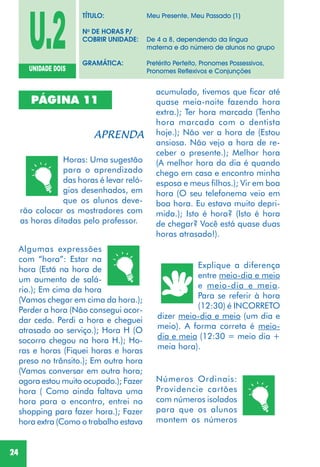 24
U.2UNIDADE DOIS
TÍTULO: Meu Presente, Meu Passado (1)
No
DE HORAS P/
COBRIR UNIDADE: De 4 a 8, dependendo da língua
materna e do número de alunos no grupo
GRAMÁTICA: Pretérito Perfeito, Pronomes Possessivos,
Pronomes Reflexivos e Conjunções
PÁGINA 11
Horas: Uma sugestão
para o aprendizado
das horas é levar reló-
gios desenhados, em
que os alunos deve-
rão colocar os mostradores com
as horas ditadas pelo professor.
Algumas expressões
com “hora”: Estar na
hora (Está na hora de
um aumento de salá-
rio.); Em cima da hora
(Vamos chegar em cima da hora.);
Perder a hora (Não consegui acor-
dar cedo. Perdi a hora e cheguei
atrasado ao serviço.); Hora H (O
socorro chegou na hora H.); Ho-
ras e horas (Fiquei horas e horas
preso no trânsito.); Em outra hora
(Vamos conversar em outra hora;
agora estou muito ocupado.); Fazer
hora ( Como ainda faltava uma
hora para o encontro, entrei no
shopping para fazer hora.); Fazer
hora extra (Como o trabalho estava
acumulado, tivemos que ficar até
quase meia-noite fazendo hora
extra.); Ter hora marcada (Tenho
hora marcada com o dentista
hoje.); Não ver a hora de (Estou
ansiosa. Não vejo a hora de re-
ceber o presente.); Melhor hora
(A melhor hora do dia é quando
chego em casa e encontro minha
esposa e meus filhos.); Vir em boa
hora (O seu telefonema veio em
boa hora. Eu estava muito depri-
mida.); Isto é hora? (Isto é hora
de chegar? Você está quase duas
horas atrasado!).
Explique a diferença
entre meio-dia e meio
e meio-dia e meia.
Para se referir à hora
(12:30) é INCORRETO
dizer meio-dia e meio (um dia e
meio). A forma correta é meio-
dia e meia (12:30 = meio dia +
meia hora).
Números Ordinais:
Providencie cartões
com números isolados
para que os alunos
montem os números
 