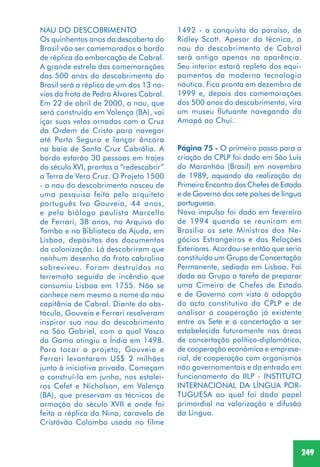 249
NAU DO DESCOBRIMENTO
Os quinhentos anos da descoberta do
Brasil vão ser comemorados a bordo
de réplica da embarcação de Cabral.
A grande estrela das comemorações
dos 500 anos do descobrimento do
Brasil será a réplica de um dos 13 na-
vios da frota de Pedro Álvares Cabral.
Em 22 de abril de 2000, a nau, que
será construída em Valença (BA), vai
içar suas velas ornadas com a Cruz
da Ordem de Cristo para navegar
até Porto Seguro e lançar âncora
na baía de Santa Cruz Cabrália. A
bordo estarão 30 pessoas em trajes
do século XVI, prontas a “redescobrir”
a Terra de Vera Cruz. O Projeto 1500
- a nau do descobrimento nasceu de
uma pesquisa feita pelo arquiteto
português Ivo Gouveia, 44 anos,
e pelo biólogo paulista Marcello
de Ferrari, 38 anos, no Arquivo do
Tombo e na Biblioteca da Ajuda, em
Lisboa, depósitos dos documentos
da colonização. Lá descobriram que
nenhum desenho da frota cabralina
sobreviveu. Foram destruídos no
terremoto seguido de incêndio que
consumiu Lisboa em 1755. Não se
conhece nem mesmo o nome da nau
capitânia de Cabral. Diante do obs-
táculo, Gouveia e Ferrari resolveram
inspirar sua nau do descobrimento
na São Gabriel, com a qual Vasco
da Gama atingiu a Índia em 1498.
Para tocar o projeto, Gouveia e
Ferrari levantaram US$ 2 milhões
junto à iniciativa privada. Começam
a construí-la em junho, nos estalei-
ros Cefet e Nicholson, em Valença
(BA), que preservam as técnicas de
armação do século XVII e onde foi
feita a réplica da Nina, caravela de
Cristóvão Colombo usada no filme
1492 - a conquista do paraíso, de
Ridley Scott. Apesar da técnica, a
nau do descobrimento de Cabral
será antiga apenas na aparência.
Seu interior estará repleto dos equi-
pamentos da moderna tecnologia
náutica. Fica pronta em dezembro de
1999 e, depois das comemorações
dos 500 anos do descobrimento, vira
um museu flutuante navegando do
Amapá ao Chuí.
Página 75 - O primeiro passo para a
criação da CPLP foi dado em São Luís
do Maranhão (Brasil) em novembro
de 1989, aquando da realização do
Primeiro Encontro dos Chefes de Estado
e de Governo dos sete países de língua
portuguesa.
Novo impulso foi dado em fevereiro
de 1994 quando se reuniram em
Brasília os sete Ministros dos Ne-
gócios Estrangeiros e das Relações
Exteriores. Acordou-se então que seria
constituído um Grupo de Concertação
Permanente, sediado em Lisboa. Foi
dada ao Grupo a tarefa de preparar
uma Cimeira de Chefes de Estado
e de Governo com vista à adopção
do acto constitutivo da CPLP e de
analisar a cooperação já existente
entre os Sete e a concertação a ser
estabelecida futuramente nas áreas
de concertação político-diplomática,
de cooperação económica e empresa-
rial, de cooperação com organismos
não governamentais e da entrada em
funcionamento do IILP - INSTITUTO
INTERNACIONAL DA LÍNGUA POR-
TUGUESA ao qual foi dado papel
primordial na valorização e difusão
da Língua.
 