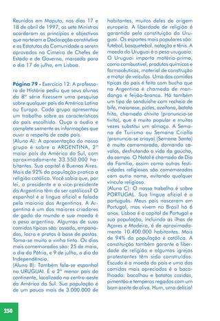 250
Reunidos em Maputo, nos dias 17 e
18 de abril de 1997, os sete Ministros
acordaram os princípios e objectivos
que norteiam a Declaração constitutiva
e os Estatutos da Comunidade a serem
aprovados na Cimeira de Chefes de
Estado e de Governo, marcada para
o dia 17 de julho, em Lisboa.
Página 79 - Exercício 12: A professo-
ra de História pediu que seus alunos
da 8ª série fizessem uma pesquisa
sobre qualquer país da América Latina
ou Europa. Cada grupo apresentou
um trabalho sobre as características
do país escolhido. Ouça o áudio e
complete somente as informações que
ouvir a respeito de cada país.
(Aluno A): A apresentação do nosso
grupo é sobre a ARGENTINA, 2º
maior país da América do Sul, com
aproximadamente 33.550.000 ha-
bitantes. Sua capital é Buenos Aires.
Mais de 92% da população pratica a
religião católica. Você sabia que, por
lei, o presidente e o vice-presidente
da Argentina têm de ser católicos? O
espanhol é a língua oficial e falada
pela maioria dos Argentinos. A Ar-
gentina é um dos maiores criadores
de gado do mundo e sua moeda é
o peso argentino. Algumas de suas
comidas típicas são: assado, empana-
das, locro e pratos à base de pastas.
Toma-se muito o vinho tinto. Os dias
mais comemorados são: 25 de maio,
o dia da Pátria, e 9 de julho, o dia da
Independência.
(Aluno B): Também fala-se espanhol
no URUGUAI. É o 2º menor país do
continente, localizado no centro-oeste
da América do Sul. Sua população é
de um pouco mais de 3.000.000 de
habitantes, muitos deles de origem
europeia. A liberdade de religião é
garantida pela constituição do Uru-
guai. Os esportes mais populares são:
futebol, basquetebol, natação e tênis. A
moeda do Uruguai é o peso uruguaio.
O Uruguai importa matéria-prima,
como combustível, produtos químicos e
farmacêuticos, material de construção
e motor de veículos. Uma das comidas
típicas do país é feita com bucho que
na Argentina é chamada de mon-
dongo e feijão-branco. Há também
um tipo de sanduíche com recheio de
bife, maionese, picles, azeitona, batata
frita, chamado chivito (pronuncia-se
tivito), que é muito popular e muitas
vezes substitui um almoço. A Sema-
na de Turismo ou Semana Criolla
(pronuncia-se crioya) (Semana Santa)
é muito comemorada, domando ca-
valos, desfrutando a vida do gaúcho,
do campo. O Natal é chamado de Dia
da Família, assim como outras festi-
vidades religiosas são comemoradas
com outro nome, evitando qualquer
vínculo religioso.
(Aluno C): O nosso trabalho é sobre
PORTUGAL. Sua língua oficial é o
português. Meus pais nasceram em
Portugal, mas vivem no Brasil há 6
anos. Lisboa é a capital de Portugal e
sua população, incluindo as ilhas de
Açores e Madeira, é de aproximada-
mente 10.400.000 habitantes. Mais
de 94% da população é católica. A
constituição também garante a liber-
dade de religião e algumas igrejas
protestantes têm sido construídas.
Escudo é a moeda do país e uma das
comidas mais apreciadas é a baca-
lhoada: bacalhau e batatas cozidas,
pimentão e temperos regados com um
bom azeite de oliva. Hum, uma delícia!
 