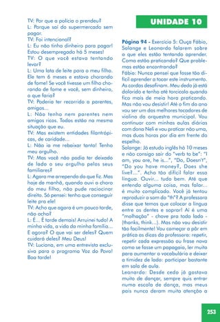 253
TV: Por que a polícia o prendeu?
L: Porque saí do supermercado sem
pagar.
TV: Foi intencional?
L: Eu não tinha dinheiro para pagar!
Estou desempregado há 5 meses!
TV: O que você estava tentando
levar?
L: Uma lata de leite para o meu filho.
Ele tem 6 meses e estava chorando
de fome! Se você tivesse um filho cho-
rando de fome e você, sem dinheiro,
o que faria?
TV: Poderia ter recorrido a parentes,
amigos...
L: Não tenho nem parentes nem
amigos ricos. Todos estão na mesma
situação que eu.
TV: Mas existem entidades filantrópi-
cas, de caridade...
L: Não ia me rebaixar tanto! Tenho
meu orgulho.
TV: Mas você não podia ter deixado
de lado o seu orgulho pelos seus
familiares?
L: Agora me arrependo do que fiz. Mas
hoje de manhã, quando ouvi o choro
do meu filho, não pude raciocinar
direito. Só pensei: tenho que conseguir
leite pra ele!
TV: Acho que agora é um pouco tarde,
não acha?
L: É... É tarde demais! Arruinei tudo! A
minha vida, a vida da minha família...
E agora? O que vai ser deles? Quem
cuidará deles? Meu Deus!
TV: Luciana, em uma entrevista exclu-
siva para o programa Voz do Povo!
Boa tarde!
UNIDADE 10
Página 94 - Exercício 5: Ouça Fábio,
Solange e Leonardo falarem sobre
o que eles estão tentando aprender.
Como estão praticando? Que proble-
mas estão encontrando?
Fábio: Nunca pensei que fosse tão di-
fícil aprender a tocar este instrumento.
As cordas desafinam. Meu dedo já está
dolorido e tenho até torcicolo quando
fico mais de meia hora praticando.
Mas não vou desistir! Até o fim do ano
vou ser um dos melhores tocadores de
violino da orquestra municipal. Vou
continuar com minhas aulas diárias
com dona Neli e vou praticar não uma,
mas duas horas por dia em frente do
espelho.
Solange: Já estudo inglês há 10 meses
e não consigo sair do “verb to be”: “I
am, you are, he is...”, “Do, Doesn’t”,
“Do you have money?, Does she
live?...”. Acho tão difícil falar essa
língua. Ouvir... tudo bem. Até que
entendo alguma coisa, mas falar...
é muito complicado. Você já tentou
reproduzir o som do “th”? A professora
disse que temos que colocar a língua
entre os dentes e soprar! Aí é uma
“molhação” - chove pra todo lado -
(thanks, think...). Mas não vou desistir
tão facilmente! Vou começar a pôr em
prática as dicas da professora: repetir,
repetir cada expressão ou frase nova
como se fosse um papagaio, ler muito
para aumentar o vocabulário e deixar
a timidez de lado: participar bastante
em sala de aula.
Leonardo: Desde cedo já gostava
muito de dançar, sempre quis entrar
numa escola de dança, mas meus
pais nunca deram muita atenção a
 