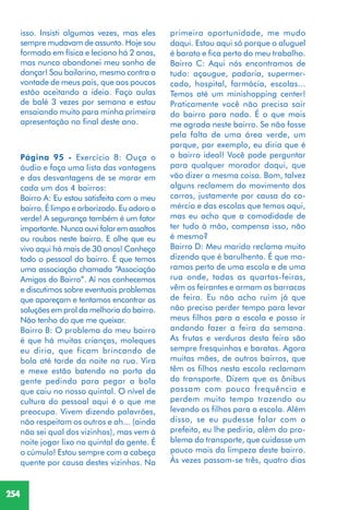 254
isso. Insisti algumas vezes, mas eles
sempre mudavam de assunto. Hoje sou
formado em física e leciono há 2 anos,
mas nunca abandonei meu sonho de
dançar! Sou bailarino, mesmo contra a
vontade de meus pais, que aos poucos
estão aceitando a ideia. Faço aulas
de balé 3 vezes por semana e estou
ensaiando muito para minha primeira
apresentação no final deste ano.
Página 95 - Exercício 8: Ouça o
áudio e faça uma lista das vantagens
e das desvantagens de se morar em
cada um dos 4 bairros:
Bairro A: Eu estou satisfeita com o meu
bairro. É limpo e arborizado. Eu adoro o
verde! A segurança também é um fator
importante. Nunca ouvi falar em assaltos
ou roubos neste bairro. E olhe que eu
vivo aqui há mais de 30 anos! Conheço
todo o pessoal do bairro. É que temos
uma associação chamada “Associação
Amigos do Bairro”. Aí nos conhecemos
e discutimos sobre eventuais problemas
que apareçam e tentamos encontrar as
soluções em prol da melhoria do bairro.
Não tenho do que me queixar.
Bairro B: O problema do meu bairro
é que há muitas crianças, moleques
eu diria, que ficam brincando de
bola até tarde da noite na rua. Vira
e mexe estão batendo na porta da
gente pedindo para pegar a bola
que caiu no nosso quintal. O nível de
cultura do pessoal aqui é o que me
preocupa. Vivem dizendo palavrões,
não respeitam os outros e ah... (ainda
não sei qual dos vizinhos), mas vem à
noite jogar lixo no quintal da gente. É
o cúmulo! Estou sempre com a cabeça
quente por causa destes vizinhos. Na
primeira oportunidade, me mudo
daqui. Estou aqui só porque o aluguel
é barato e fica perto do meu trabalho.
Bairro C: Aqui nós encontramos de
tudo: açougue, padaria, supermer-
cado, hospital, farmácia, escolas...
Temos até um minishopping center!
Praticamente você não precisa sair
do bairro para nada. É o que mais
me agrada neste bairro. Se não fosse
pela falta de uma área verde, um
parque, por exemplo, eu diria que é
o bairro ideal! Você pode perguntar
para qualquer morador daqui, que
vão dizer a mesma coisa. Bom, talvez
alguns reclamem do movimento dos
carros, justamente por causa do co-
mércio e das escolas que temos aqui,
mas eu acho que a comodidade de
ter tudo à mão, compensa isso, não
é mesmo?
Bairro D: Meu marido reclama muito
dizendo que é barulhento. É que mo-
ramos perto de uma escola e de uma
rua onde, todas as quartas-feiras,
vêm os feirantes e armam as barracas
de feira. Eu não acho ruim já que
não preciso perder tempo para levar
meus filhos para a escola e posso ir
andando fazer a feira da semana.
As frutas e verduras desta feira são
sempre fresquinhas e baratas. Agora
muitas mães, de outros bairros, que
têm os filhos nesta escola reclamam
do transporte. Dizem que os ônibus
passam com pouca frequência e
perdem muito tempo trazendo ou
levando os filhos para a escola. Além
disso, se eu pudesse falar com o
prefeito, eu lhe pediria, além do pro-
blema do transporte, que cuidasse um
pouco mais da limpeza deste bairro.
Às vezes passam-se três, quatro dias
 