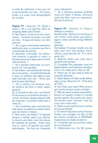 255
e nada de coletarem o lixo que vai
se acumulando nas ruas... No verão,
então, é a coisa mais desagradável
do mundo!
Página 97 - Exercício 12: Ouça o
áudio e dê a sua opinião sobre as
soluções dadas para Tomás.
A: Seu Edson, a piscina tá com vaza-
mento... Já tentei consertar, mas não
sei não... A água já baixou uns dois
palmos!
* : Se a água continuasse baixando,
telefonaria para a empresa que faz a
manutenção da piscina.
B: Desculpe incomodar, seu Edson,
mas estourou o gerador e, assim, a
bomba que puxa a água para a horta
não funciona...!
* : Se o gerador estourasse, eu com-
praria um novo gerador.
C: Seu Edson, não está dando! Preciso
de um aumento... A Josefa está doente
e, aqui, os médicos não sabem o que
está havendo com ela... Tenho que
levá-la para São Paulo.
* : Se o caseiro me dissesse isso,
eu tentaria dar-lhes o maior apoio
possível.
D: O jardineiro não veio, seu Edson!
O churrasco é na próxima semana, o
senhor vai trazer aquele pessoal todo
da empresa e os jardins estão que é
mato só...
* : Se o jardineiro que você chamou
não viesse, eu pediria ao caseiro para
que ele mesmo o fizesse.
E: Boa noite, seu Edson! Tô ligando
porque o senhor pediu pra chamar
o chaveiro pra fazer mais três chaves
do cadeado do portão... Achei meio
caro e, assim, tô ligando pra pedir
autorização... Vai ficar em cinquenta
reais, tudo bem?
* : Se o chaveiro estivesse pedindo
muito pra fazer 3 chaves, chamaria
outro pra fazer mais um orçamento.
50 reais é demais!
Página 99 - Exercício 17: Ouça o
diálogo e pratique:
Apresentador: Senhores e senhoras, é
com muito, muito prazer que chamo,
agora, nosso querido amigo Roberto
Carlos.
(palmas)
Convidado: O prazer é todo meu de
estar aqui com este público mara-
vilhoso, participando do “É o povo
quem diz...”
A: Roberto, dizem que você não é
paulista nem carioca.
C: E verdade! Sou capixaba, nasci no
Espírito Santo, em Cachoeiro do Itape-
mirim. Só mudei para o Rio em 55.
A: Falam por aí que você já está na
casa dos sessenta...
C: Opa! Quase lá! Mas ainda faltam
alguns anos. Nasci em 41. 19 de abril
de 1941.
A: Ouvi falar que você é filho único e
por isso foi sempre muito mimado!
C: Não sei quem inventou essa estória.
Somos em quatro irmãos! E mamãe
sempre gostou dos quatro por igual.
Foi sempre muito “durona”, mas nos
criou com muito amor.
A: Sabe-se que você já tocou e cantou
em grupo-banda!
C: É mesmo! Quando conheci Erasmo
Carlos, meu amigão, em 58, no Rio
de Janeiro, fundamos os SPUTNIKS.
Tocávamos em clubes do bairro.
A: É verdade que seu primeiro disco
foi um fracasso?
C: Infelizmente sim. Em 59, grava-
 