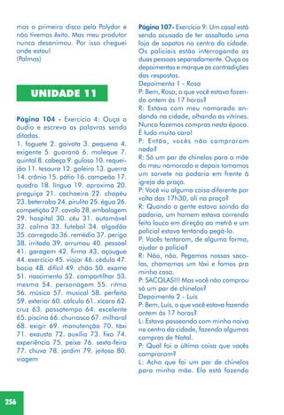 256
Página 107- Exercício 9: Um casal está
sendo acusado de ter assaltado uma
loja de sapatos no centro da cidade.
Os policiais estão interrogando as
duas pessoas separadamente. Ouça os
depoimentos e marque as contradições
das respostas.
Depoimento 1 - Rosa
P: Bem, Rosa, o que você estava fazen-
do ontem às 17 horas?
R: Estava com meu namorado an-
dando na cidade, olhando as vitrines.
Nunca fazemos compras nesta época.
É tudo muito caro!
P: Então, vocês não compraram
nada?
R: Só um par de chinelos para a mãe
do meu namorado e depois tomamos
um sorvete na padaria em frente à
igreja da praça.
P: Você viu alguma coisa diferente por
volta das 17h30, ali na praça?
R: Quando a gente estava saindo da
padaria, um homem estava correndo
feito louco em direção ao metrô e um
policial estava tentando pegá-lo.
P: Vocês tentaram, de alguma forma,
ajudar a polícia?
R: Não, não. Pegamos nossas saco-
las, chamamos um táxi e fomos pra
minha casa.
P: SACOLAS!!! Mas você não comprou
só um par de chinelos?
Depoimento 2 - Luís
P: Bem, Luís, o que você estava fazendo
ontem às 17 horas?
L: Estava passeando com minha noiva
no centro da cidade, fazendo algumas
compras de Natal.
P: Qual foi a última coisa que vocês
compraram?
L: Acho que foi um par de chinelos
para minha mãe. Ela está fazendo
mos o primeiro disco pela Polydor e
não tivemos êxito. Mas meu produtor
nunca desanimou. Por isso cheguei
onde estou!
(Palmas)
UNIDADE 11
Página 104 - Exercício 4: Ouça o
áudio e escreva as palavras sendo
ditadas.
1. foguete 2. gaivota 3. pequeno 4.
exigente 5. guaraná 6. moleque 7.
quintal 8. cabeça 9. guloso 10. requei-
jão 11. tesoura 12. goleiro 13. guerra
14. crânio 15. pátio 16. campeão 17.
quadro 18. língua 19. aproxima 20.
preguiça 21. cachoeira 22. chapéu
23. beterraba 24. pirulito 25. égua 26.
competição 27. cavalo 28. embalagem
29. hospital 30. céu 31. automóvel
32. calma 33. futebol 34. algodão
35. carregado 36. remédio 37. perigo
38. irritado 39. arrumou 40. pessoal
41. garagem 42. firma 43. açougue
44. exercício 45. viajar 46. cédula 47.
bacia 48. difícil 49. chão 50. exame
51. nascimento 52. compartilhar 53.
mesma 54. personagem 55. ritmo
56. música 57. musical 58. perfeito
59. exterior 60. cálculo 61. xícara 62.
cruz 63. passatempo 64. excelente
65. piscina 66. churrasco 67. milharal
68. exigir 69. manutenção 70. táxi
71. exausto 72. auxílio 73. fixo 74.
experiência 75. peixe 76. sexta-feira
77. chuva 78. jardim 79. jeitoso 80.
viagem
 
