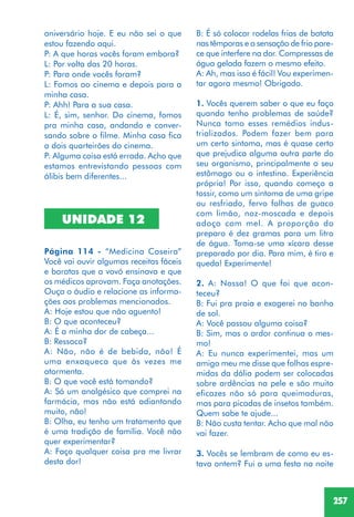 257
B: É só colocar rodelas frias de batata
nas têmporas e a sensação de frio pare-
ce que interfere na dor. Compressas de
água gelada fazem o mesmo efeito.
A: Ah, mas isso é fácil! Vou experimen-
tar agora mesmo! Obrigado.
1. Vocês querem saber o que eu faço
quando tenho problemas de saúde?
Nunca tomo esses remédios indus-
trializados. Podem fazer bem para
um certo sintoma, mas é quase certo
que prejudica alguma outra parte do
seu organismo, principalmente o seu
estômago ou o intestino. Experiência
própria! Por isso, quando começo a
tossir, como um sintoma de uma gripe
ou resfriado, fervo folhas de guaco
com limão, noz-moscada e depois
adoço com mel. A proporção do
preparo é dez gramas para um litro
de água. Toma-se uma xícara desse
preparado por dia. Para mim, é tiro e
queda! Experimente!
2. A: Nossa! O que foi que acon-
teceu?
B: Fui pra praia e exagerei no banho
de sol.
A: Você passou alguma coisa?
B: Sim, mas o ardor continua o mes-
mo!
A: Eu nunca experimentei, mas um
amigo meu me disse que folhas espre-
midas da dália podem ser colocadas
sobre ardências na pele e são muito
eficazes não só para queimaduras,
mas para picadas de insetos também.
Quem sabe te ajude...
B: Não custa tentar. Acho que mal não
vai fazer.
3. Vocês se lembram de como eu es-
tava ontem? Fui a uma festa na noite
aniversário hoje. E eu não sei o que
estou fazendo aqui.
P: A que horas vocês foram embora?
L: Por volta das 20 horas.
P: Para onde vocês foram?
L: Fomos ao cinema e depois para a
minha casa.
P: Ahh! Para a sua casa.
L: É, sim, senhor. Do cinema, fomos
pra minha casa, andando e conver-
sando sobre o filme. Minha casa fica
a dois quarteirões do cinema.
P: Alguma coisa está errada. Acho que
estamos entrevistando pessoas com
álibis bem diferentes...
UNIDADE 12
Página 114 - “Medicina Caseira”
Você vai ouvir algumas receitas fáceis
e baratas que a vovó ensinava e que
os médicos aprovam. Faça anotações.
Ouça o áudio e relacione as informa-
ções aos problemas mencionados.
A: Hoje estou que não aguento!
B: O que aconteceu?
A: É a minha dor de cabeça...
B: Ressaca?
A: Não, não é de bebida, não! É
uma enxaqueca que às vezes me
atormenta.
B: O que você está tomando?
A: Só um analgésico que comprei na
farmácia, mas não está adiantando
muito, não!
B: Olha, eu tenho um tratamento que
é uma tradição de família. Você não
quer experimentar?
A: Faço qualquer coisa pra me livrar
desta dor!
 