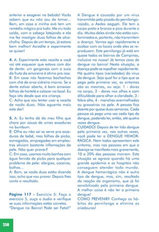 258
anterior e exagerei na bebida! Vocês
sabem que eu não sou de tomar...
Bem, em casa a minha avó tem um
remédio mágico pra tudo. Me viu todo
caído, com a cabeça latejando e ela
me fez mastigar duas folhas de alca-
chofra. Depois de um tempo, já estava
bem melhor! Acredite e experimente
se quiser!
4. A: Experimente esta receita e você
vai até esquecer que estava com dor
de dente: um gargarejo com o suco
da fruta da amoreira é ótimo pra isso.
B: Em casa nós fazemos bochechos
com chá de erva-cidreira morna. Se o
dente estiver aberto, é bom amassar
folhas de hortelã e colocar no local. Eu
faço isto desde que era criança.
C: Acho que vou tentar usar a receita
de vocês duas. Não aguento mais
esta dor!
5. A: Eu tenho dó do meu filho que
chora por causa de umas assaduras
no bumbum.
B: Olha eu não sei se serve pra assa-
duras de bebê, mas folhas de picão,
esmagadas, empregadas em emplas-
tros aliviam bastante inflamações da
pele. Não quer provar?
C: Em casa, usamos muito banhos com
água fervida de picão para qualquer
problema da pele: alergias, coceiras,
bolhas...
A: Bom, se vocês duas estão dizendo
isso, acho que vou provar. Depois lhes
conto o resultado.
Página 117 - Exercício 5: Faça o
exercício 5, ouça o áudio e verifique
se suas informações estão corretas.
“Dengue no Bairro! Pode ser Fatal!”
A Dengue é causada por um vírus
transmitido pela picada do pernilongo-
rajado, o Aedes aegypti. Ele tem o
corpo preto e branco e pica durante o
dia. Muitos deles ainda não estão con-
taminados e, portanto, não transmitem
a doença. Vamos agir rapidamente e
acabar com os locais onde eles se re-
produzem. Este pernilongo já está em
quase todos os bairros de Campinas,
inclusive no nosso! Já temos caso de
dengue no bairro! Nesta situação, a
doença pode se espalhar rapidamente.
Há quatro tipos (variedades) do vírus
da dengue. Seja qual for o tipo que se
pega pela primeira vez, os sintomas
são os mesmos, ou seja: 1 - dores
no corpo, 2 - dores nos olhos e com
dificuldade para olhar a claridade, 3 -
febre alta, 4 - manchas avermelhadas
ou grosseiros na pele. A pessoa fica
doente por quase duas semanas. Cada
pessoa só pega uma vez cada tipo de
dengue, podendo ter, então, até quatro
vezes dengue.
CUIDADO! Depois de ter tido dengue
pela primeira vez, nas outras vezes,
você pode ter a DENGUE HEMOR-
RÁGICA. Nem todos apresentam este
sintoma, mas nas pessoas em que a
doença se manifesta mais gravemente,
10 a 20% das pessoas morrem. Esta
situação se agrava quando há uma
grande epidemia e os hospitais não
conseguem atender todo mundo.
A dengue hemorrágica não é outro
tipo de dengue, mas, sim, resultado
da reação do organismo, que já foi
sensibilizado pela primeira dengue.
A melhor coisa é não ter a primeira
dengue!
COMO PREVENIR? Conheça os há-
bitos do pernilongo e elimine os
criadouros!
 