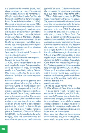 260
e a produção de cimento, papel, teci-
dos e produtos de couro. É a sede da
Universidade Federal de Pernambuco
(1946), da Universidade Católica de
Pernambuco (1951) e da Universidade
Rural Federal de Pernambuco (1954).
De empório comercial no século XIX a
centro industrial do Nordeste no século
XX, Recife foi alargando sua importân-
cia regional até dividir com Salvador a
hegemonia política, cultural e econô-
mica sobre todo o Nordeste, situação
que se reflete até no carnaval: só em
Recife se encontram multidões dan-
çando nas ruas que possam competir
com as que seguem os trios elétricos
na capital da Bahia.
Será que isto é suficiente? O que mais
você gostaria de saber?
Aguardo ansiosamente sua resposta.
Rosana de Melo Ferreira
2. Olá, estou respondendo ao seu
anúncio de domingo. Sou pernambu-
cano de nascença, mas, atualmente,
resido em Ouro Preto, Minas Gerais.
Meu nome é Alberto, 19 anos, estu-
dante de Química, que adora esportes
radicais.
Resolvi escrever porque gostaria que
você me desse informações sobre a
sua terra. Como saí muito pequeno de
Pernambuco, não posso lhe dar infor-
mações sobre ele, mas você já conhece
Ouro Preto? Ouro Preto, onde moro
agora, tem seus encantos. Como você
já deve saber, é uma cidade histórica e
muitas casas mantêm ainda seu estilo
colonial. Desde 1980, é considerada
patrimônio cultural da humanidade
pela agência das Nações Unidas
para a Educação, Ciência e Cultura
(UNESCO). Ela foi resultado da aglu-
tinação, para fins administrativos, de
uma série de povoados dedicados ao
garimpo do ouro. O desenvolvimento
da produção de ouro nos garimpos
teve sua fase mais importante entre
1730 e 1760 quando mais de 35.000
kg do metal foram extraídos. No século
XIX, apesar da decadência econômica
ocorrida com o esgotamento do ouro,
a cidade ainda era politicamente im-
portante, pois, em 1823, foi elevada
a capital da província de Minas Ge-
rais, com o nome de Ouro Preto. Em
1897, a capital foi transferida para a
recém-construída Belo Horizonte, mas
a cidade assumiu posteriormente sua
função de centro histórico. Da década
de setenta em diante, intensificou-se
sua função turística motivada pelos
trabalhos de restauração do acervo ar-
tístico e arquitetônico da cidade e pela
organização sistemática dos festivais
de inverno da Universidade Federal de
Ouro Preto, nos meses de junho e ju-
lho. Todo esse processo de preservação
foi premiado pela UNESCO em 1980.
Talvez você já soubesse de tudo isso,
não é mesmo? Acho que, sabendo a
área de seu interesse, poderemos fazer
trocas de informações muito úteis a
ambos. Escreva-me.
Atenciosamente,
Alberto de Souza Ramos Filho
3. Olá, Giovanni! Sou Kátia e tenho
19 anos como você. Também sou
estudante de Medicina, em São Paulo,
mas sou de Manaus. Seu anúncio cha-
mou minha atenção, primeiro porque
temos muito em comum (idade e área
de especialização) e, segundo, porque
gostaria de me corresponder com al-
guém de outros lugares do Brasil, para
fazer troca de informações.
Bem, aqui vai algumas informações
sobre mim: sou alta, nem muito gorda,
nem muito magra, nem muito feia
 