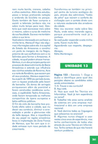 261
nem muito bonita, morena, cabelos
e olhos castanhos. Além dos estudos,
passo o tempo praticando natação
e andando de bicicleta no parque.
Gosto também de fazer compras e
assistir a televisão (embora não me
sobre muito tempo para isso). Gos-
taria que você escrevesse mais sobre
si mesmo, sobre o curso de medicina
da sua faculdade. Escreva-me também
sobre a sua terra.
Você estaria interessado em conhecer a
minha terra, Manaus? Aqui vão algu-
mas informações sobre ela: é a capital
do Estado do Amazonas e constitui
um porto às margens do rio Negro,
próximo de sua confluência com o rio
Solimões para formar o Amazonas. A
cidade, na qual podem atracar transa-
tlânticos, é um dos principais portos em
processo de desenvolvimento da Bacia
Amazônica e estende sua influência
aos vizinhos estados de Roraima, Acre
e o norte de Rondônia, que escoam por
ali seus produtos. Manaus experimen-
tou a partir de 1890 seu período áureo,
com a riqueza produzida pelo boom
da borracha. Os donos de seringais
enriqueceram além do previsível e
foram construídas residências suntu-
osas, o esplêndido Teatro Amazonas,
onde faziam temporada as melhores
companhias de ópera europeias e
belos edifícios públicos.
O fim do ciclo da borracha teve pro-
fundo efeito sobre a cidade, que viu
decair seu comércio, diminuir a arre-
cadação e perder a glamurosa vida
da belle époque. Mas a importância
do seu papel na região amazônica
levou à implantação da Zona Franca
de Manaus, que fez com que a ci-
dade entrasse num novo período de
crescimento.
Transformou-se também no princi-
pal centro de turismo ecológico do
país, através dos admiráveis “hotéis
da selva” que reúnem o conforto da
civilização com o contato direto com
a natureza exuberante dos arredores
da cidade.
Não vou escrever nada sobre São
Paulo, onde estou morando agora,
porque provavelmente você já a
conhece.
Se você puder responder a esta minha
carta, ficarei muito feliz.
Aguardando sua resposta, despeço-
me.
Abraços,
Kátia Montenegro
UNIDADE 13
Página 123 - Exercício 1: Ouça o
áudio e identifique para qual das
posições abaixo os candidatos estão
sendo entrevistados:
1) A: Trouxe o seu currículo?
B: Aqui está.
A: Vejo que você fez Técnico em
Informática. Você já tem experiência
no ramo?
B: Trabalhei três anos como analista
de sistemas em uma empresa mul-
tinacional e dois em uma empresa
nacional.
A: Você domina todas as linguagens
que colocamos no anúncio?
B: Algumas nunca cheguei a usar
nestes cinco anos de experiência, mas
tenho conhecimento de todas elas
através do curso Técnico em Informá-
tica. Tenho certeza de que não haverá
nenhum problema.
 