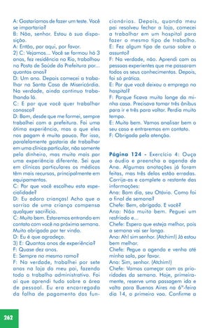 262
A: Gostaríamos de fazer um teste. Você
se importaria?
B: Não, senhor. Estou à sua dispo-
sição.
A: Então, por aqui, por favor.
2) C: Vejamos... Você se formou há 3
anos, fez residência no Rio, trabalhou
no Posto de Saúde da Prefeitura por...
quantos anos?
D: Um ano. Depois comecei a traba-
lhar na Santa Casa de Misericórdia.
Na verdade, ainda continuo traba-
lhando lá.
C: E por que você quer trabalhar
conosco?
D: Bom, desde que me formei, sempre
trabalhei com a prefeitura. Foi uma
ótima experiência, mas o que eles
nos pagam é muito pouco. Por isso,
paralelamente gostaria de trabalhar
em uma clínica particular, não somente
pelo dinheiro, mas muito mais por
uma experiência diferente. Sei que
em clínicas particulares os médicos
têm mais recursos, principalmente em
equipamentos.
C: Por que você escolheu esta espe-
cialidade?
D: Eu adoro crianças! Acho que o
sorriso de uma criança compensa
qualquer sacrifício.
C: Muito bem. Estaremos entrando em
contato com você na próxima semana.
Muito obrigado por ter vindo.
D: Eu é que agradeço.
3) E: Quantos anos de experiência?
F: Quase dez anos.
E: Sempre no mesmo ramo?
F: Na verdade, trabalhei por sete
anos na loja do meu pai, fazendo
todo o trabalho administrativo. Foi
aí que aprendi tudo sobre a área
de pessoal. Eu era encarregada
da folha de pagamento dos fun-
cionários. Depois, quando meu
pai resolveu fechar a loja, comecei
a trabalhar em um hospital para
fazer o mesmo tipo de trabalho.
E: Fez algum tipo de curso sobre o
assunto?
F: Na verdade, não. Aprendi com as
pessoas experientes que me passaram
todos os seus conhecimentos. Depois,
foi só prática.
E: Por que você deixou o emprego no
hospital?
F: Porque ficava muito longe da mi-
nha casa. Precisava tomar três ônibus
para ir e três para voltar. Perdia muito
tempo.
E: Muito bem. Vamos analisar bem o
seu caso e entraremos em contato.
F: Obrigada pela atenção.
Página 124 - Exercício 4: Ouça
o áudio e preencha a agenda de
Ana. Algumas anotações já foram
feitas, mas três delas estão erradas.
Corrija-as e complete o restante das
informações:
Ana: Bom dia, seu Otávio. Como foi
o final de semana?
Chefe: Bem, obrigado. E você?
Ana: Não muito bem. Peguei um
resfriado e...
Chefe: Espero que esteja melhor, pois
a semana vai ser longa.
Ana: Ah! sim senhor. (Atchim!) Já estou
bem melhor.
Chefe: Pegue a agenda e venha até
minha sala, por favor.
Ana: Sim, senhor. (Atchim!)
Chefe: Vamos começar com as prio-
ridades da semana. Hoje, primeira-
mente, reserve uma passagem ida e
volta para Buenos Aires na 6ª-feira
dia 14, o primeiro voo. Confirme a
 