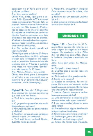 263
passagem na 5ª-feira para evitar
qualquer problema.
Ana: Sim, senhor (Atchim!)
Chefe: Hoje, ainda, ligue para o se-
nhor Pablo Costa da MGT e marque
nossa reunião para 6ª-feira às 12h, se
possível. Deverei estar em Buenos Aires
por volta das 10h. Amanhã, 3ª-feira,
não se esqueça de enviar os convites
do coquetel de Natal a todos os nossos
clientes. Imprima, primeiro, uma lista
atualizada dos cadastros de clientes.
4ª-feira é aniversário de minha esposa.
Compre rosas vermelhas, um cartão e
uma caixa de chocolates.
Ana: Sim, senhor. Aposto que ela vai
ficar muito feliz!
Chefe: Ligue para o clube na 5ª-feira e
cancele meus jogos de tênis, pois vou
receber dois fornecedores do Japão
aqui no escritório. Reserve a sala de
reuniões para as 9 horas e também
uma mesa no restaurante “Sendai”
para três pessoas às 13 horas.
Ana: Atchim, Atchim... Sim, senhor.
Chefe: Vou direto para o aeroporto
na 6ª-feira e só retornarei para o
escritório na 2ª pela manhã. É só, por
enquanto... Ah! e não esqueça...
Página 129 - Exercício 17: Ouça o áu-
dio e escreva por extenso os números
que você ouve nas frases:
a. Você tem cinquinho pra empres-
tar?
b. O grupo dos quarentões tem mais
fôlego do que os jovens!
c. As frutas daqui são de primeiríssima
qualidade!
d. Você tem certeza de que consegue
comprá-lo com um cenzinho?
e. Você está louca, mulher? Gastar
duzentão nessa porcaria?
f. Alexandre, cinquentão? Imagine!
Com aquele corpo de atleta, não
acredito!
g. Pode me dar um pedaço? Unzinho
só, vai...
h. Ela é sempre a primeirona da classe!
Nunca tirou abaixo de 9.
UNIDADE 14
Página 139 - Exercício 14: O Sr.
Monastério acabou de retornar de
uma viagem de negócios em Nova
Iorque. No escritório, a Sra. Zélia
lhe faz algumas perguntas. Ouça
o áudio e complete o exercício do
livro.
Zélia: Seja bem-vindo, Sr. Monas-
tério.
M: Obrigado. Já era tempo!
Z: Quantos dias o senhor ficou em
Nova Iorque?
M: Trinta e cinco dias, precisamente.
Z: Como foi a viagem?
M: Apesar de cansativa, foi um su-
cesso. Fechamos um contrato muito
lucrativo para a empresa. Refiro-me a
uns cinquenta mil reais mensais!
Z: Nossa! Quanto tempo o senhor
levou para convencê-los?
M: Uma semana foi o suficiente para
mostrar a eles todo nosso potencial.
Z: E por que o senhor demorou tanto
para voltar?
M: Precisei acertar alguns detalhes de
programação e instalação.
Z: Onde vamos abrir mais uma filial?
M: Em Portugal, perto de Lisboa.
Z: Quando será a inauguração?
M: Ainda não temos data marcada,
 