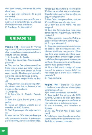 264
Página 148 - Exercício 10: Ouça
o áudio e preencha as informações
solicitadas no livro.
1) B: Hotel Mendonça, boa tarde!
A: Boa tarde! Sou Álvaro, da BCD
Turismo. Gostaria de falar com dona
Elza sobre a sala para a conferência
marcada para a próxima semana.
B: Um momento, vou transferir a
ligação.
E: Alô, seu Álvaro? Aqui é Elza. Tudo
bem?
A: Tudo bem. Estou ligando para saber
sobre a sala para a conferência de que
lhe falei na semana passada.
mas com certeza, será antes de junho
deste ano.
Z: O que eles acharam do prazo
estimado?
M: Concordaram sem problemas e
não veem a hora de ter por lá uma loja
de doces caseiros brasileiros.
Z: Parabéns, Sr. Monastério!
UNIDADE 15
Página 146 - Exercício 8: Vamos
agora ouvir 3 pessoas passando reca-
dos: preencha as anotações do livro e
discuta com seu colega.
1) A: Bom dia, Sr. Toledo.
T: Bom dia, dona Elza. Algum recado
pra mim?
A: Sim, senhor. Seu primo que está na
Itália ligou e disse que está vindo ao
Brasil em julho para passar as férias
com a família. Ele disse que iria telefo-
nar outra vez no domingo à noite.
T: Disse quanto tempo ficaria no Bra-
sil?
A: Não, senhor. Mas disse que preten-
dia visitar seus tios no Paraná e seu
irmão em Pernambuco.
T: Obrigado.
2) B: Bom dia, Sr. Silvério. Dormiu
bem?
S: Bom dia, Lúcia. Dormi igual a uma
pedra.
B: Tenho um recado urgente do Sr.
Mendes, da ABC Turismo.
S: Sim? Espero que não seja cobran-
ça.
B: Não, senhor. O Sr. Mendes disse que
não conseguiu reservar a passagem
para amanhã, por causa do feriadão.
Parece que deixou feita a reserva para
2ª-feira de manhã, no primeiro voo.
Disse também que vai ficar de olho em
algum cancelamento.
S: Meu Deus! Não posso ficar aqui até
2ª-feira! Ligue pra ele, por favor.
3) C: Bom dia, dona Marta. Fez boa
viagem?
M: Bom dia, foi muito boa, mas estou
cansadíssima! Alguém ligou na minha
ausência?
C: Não, senhora, mas o Sr. Pedro, o
caseiro da sua chácara, esteve aqui.
M: E o que ele queria?
C: Disse que precisa deixar o emprego
de caseiro, por motivos pessoais. Pro-
blemas familiares, me parece. Disse
que tem uma pessoa de inteira con-
fiança para ficar em seu lugar. Deixou
o telefone dessa pessoa se interessar à
senhora. Disse que viria amanhã para
acertar tudo pessoalmente.
M: Mas o Pedro está comigo há tanto
tempo! Eu gostava muito dele! Ele
não disse quais eram esses “motivos
pessoais”?
C: Não, senhora.
 