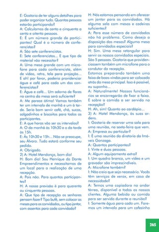 265
H: Nós estamos pensando em oferecer
um jantar para os convidados. Há
alguma sala com mesas e cadeiras
suficientes?
A: Para esse número de convidados
não há problema. Como deseja a
disposição das mesas? Alguma mesa
para convidados especiais?
H: Sim. Uma mesa retangular para
servir os nossos convidados especiais.
São 5 pessoas. Gostaria que providen-
ciassem também um microfone para o
condutor da recepção.
Estamos preparando também uma
faixa de boas-vindas para ser colocada
atrás da mesa principal. Isso é possível,
eu suponho...
A: Naturalmente! Nossos funcioná-
rios se encarregarão de fixar a faixa.
E sobre a comida a ser servida na
recepção?
H: Ah, sim! Quanto ao cardápio...
3) A: Hotel Mendonça, às suas or-
dens.
I: Gostaria de reservar uma sala para
uma reunião, na sexta-feira que vem.
A: Empresa ou particular?
I: É uma reunião da diretoria da Imó-
veis Gonzaga.
A: Quantos participantes?
I: Vinte e duas pessoas.
A: Algum equipamento extra?
I: Um quadro branco, um vídeo e um
gravador são imprescindíveis.
A: Microfone também?
I: Não creio que seja necessário. Vocês
têm serviços de xerox, em caso de
necessidade?
A: Temos uma copiadora no andar
térreo, disponível a todos os nossos
clientes. Alguma bebida ou comida
para ser servida durante a reunião?
I: Somente água para cada um. Fare-
mos um intervalo para um cafezinho
E: Gostaria de ter alguns detalhes para
poder organizar tudo. Quantas pessoas
estarão participando?
A: Calculamos de cento e cinquenta a
cento e oitenta pessoas.
E: É um número grande de partici-
pantes! Qual é o número de confe-
rencistas?
A: São sete conferencistas.
E: Sete conferencistas... E que tipo de
material vão necessitar?
A: Uma mesa grande com um micro-
fone para cada conferencista, além
de vídeo, retro, tela para projeção...
E ah! por favor, poderia providenciar
água e café para cada um dos con-
ferencistas?
E: Água e café... Um adorno de flores
no centro da mesa será suficiente?
A: Me parece ótimo! Vamos também
ter um intervalo de manhã e um à tar-
de. Seria bom servir café, chá, sucos,
salgadinhos e biscoitos para todos os
participantes.
E: A que horas vão ser os intervalos?
A: O da manhã às 10h30 e o da tarde
às 15h.
E: Às 10h30 e 15h... Não se preocupe,
seu Álvaro. Tudo estará conforme seu
pedido.
A: Obrigado.
2) A: Hotel Mendonça, bom dia!
H: Bom dia! Sou Henrique da Dante
Empreendimentos e necessitamos de
um local para a realização de uma
recepção.
A: Pois não. Para quantos participan-
tes?
H: A nossa previsão é para quarenta
ou cinquenta pessoas.
A: Que tipo de recepção os senhores
pensam fazer? Tipo bufê, sem colocar as
mesas para os convidados, ou tipo jantar,
com assentos para cada convidado?
 