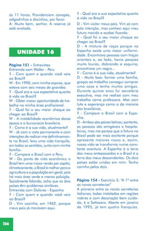 266
às 11 horas. Providenciem canapés,
salgadinhos e docinhos, por favor.
A: Muito bem, senhor. A reserva já
está anotada.
UNIDADE 16
Página 151 - Entrevistas
Entrevista com Walter - Peru
? - Com quem e quando você veio
ao Brasil?
W - Em 1990, com minha esposa, que
estava com seis meses de gravidez.
? - Qual era a sua expectativa quanto
à vida no Brasil?
W - Obter maior oportunidade de tra-
balho na minha área profissional.
? - Qual foi o seu maior choque ao
chegar ao Brasil?
W - A instabilidade econômica dessa
época e a burocracia brasileira.
? - Como é a sua vida, atualmente?
W - Já com o visto permanente e com
intenções de radicar-me definitivamen-
te no Brasil, levo uma vida tranquila,
em todos os sentidos, junto com minha
família.
? - Compare o Brasil com o Peru.
W - Do ponto de vista econômico o
Brasil tem uma maior renda per capita;
climaticamente, o Brasil é melhor para a
agricultura e a população em geral, pois
há mais área verde e menos poluição.
Socialmente falando, acho que os dois
países têm problemas similares.
Entrevista com Dolores - Espanha
? - Com quem e quando você veio
ao Brasil?
D - Vim sozinha, em 1962, porque
meus pais já moravam aqui.
? - Qual era a sua expectativa quanto
à vida no Brasil?
D - Vim visitar meus pais. Vim só com
esta intenção, mas conheci aqui meu
futuro marido e acabei ficando.
? - Qual foi o seu maior choque ao
chegar ao Brasil?
D - A mistura de raças porque na
Espanha existe uma maior uniformi-
dade. Encontrava pessoas com traços
orientais e, ao lado, havia pessoas
muito louras, dobrando a esquina,
encontrava um negro...
? - Como é a sua vida, atualmente?
D - Muito boa: formei uma família,
graças ao trabalho consegui comprar
uma casa e tenho muitos amigos.
Durante quinze anos fui secretária
executiva, mas me realizei com meu
trabalho como professora. Mas com
luta e esperança como a da maioria
dos brasileiros.
? - Compare o Brasil com a Espa-
nha.
D - Ambos são paises latinos; portanto,
as pessoas são amigáveis e hospita-
leiras, mas me parece que o futuro no
Brasil pode ser mais excitante porque
apresenta maiores riscos e, assim,
nossa vida se transforma numa cons-
tante aventura. A Espanha é a terra
dos meus antepassados e o Brasil é a
terra dos meus descendentes. Os dois
países estão unidos em mim. Tenho
carinho pelos dois.
Página 154 - Exercício 5: “A 1ª entre
as novas sorveterias”
A pioneira entre as novas sorveterias
italianas, todas instaladas em regiões
nobres e com decoração bem cuida-
da, é a Sottozero. Aberta em janeiro
de 1995, já tem quatro franquias.
 