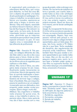 267
A responsável pela produção é a
colombiana Martha Ruiz, que rumou
para Bolonha, no final dos anos 80,
com o objetivo de ganhar uma bolsa
de pós-graduação em pedagogia. Co-
meçou a trabalhar na sorveteria para
faturar uns trocados, apaixonou-se
pela coisa e largou a carreira aca-
dêmica. Oito anos depois, associada
ao italiano Giovanni Santucci, abriu a
loja da Rua Augusta. Eles estavam no
lugar certo, na hora certa. As leis de
importação haviam mudado pouco
antes, permitindo que as máquinas
necessárias para produzir esse sorvete
especial entrassem no país. O novo
negócio criou a necessidade de um
tipo diferente de profissional.
Página 156 - Exercício 8: Três pes-
soas, em estágios diferentes da vida,
vão falar sobre o seu dia a dia e seus
planos para o futuro. Anote as infor-
mações, inclusive as queixas, escreven-
do na última coluna as sugestões para
melhorar a vida delas.
(Sílvio): Meu nome é Sílvio, sou esta-
giário desta empresa há seis meses.
Atualmente recebo treinamentos na
minha área. Mas já não aguento mais
ficar só ouvindo explicações e fazen-
do trabalhos de menor importância.
Gostaria de terminar logo o colégio,
fazer a faculdade. Mas, por enquanto,
preciso ter paciência e ser um estagiá-
rio exemplar para ser efetivado e, com
empenho, poder receber muitas pro-
moções. Quero chegar muito alto.
(Mateus): Sou engenheiro e trabalho
nesta empresa há quinze anos. Às
vezes, o meu trabalho é externo: ins-
pecionar obras. Mas a maior parte do
meu dia é fazer reunião com o meu
grupo de projeto, visitar e almoçar com
clientes. Por isso tenho de trabalhar de
terno e gravata, usar crachá, bater o
cartão todos os dias e dar satisfação
aos meus chefes. Já não suporto isso!
O meu sonho é tornar-me autônomo
e ter meu próprio negócio, minha
própria empresa. Quero ser dono de
mim mesmo, sem ter de dar satisfações
a ninguém.
(Jorge): Eu me aposentei há dois anos.
A minha rotina consiste em acordar às
5 horas, no mesmo horário de quando
era empregado. Depois, faço meu
passeio matinal pelo parque e me
encontro com alguns colegas também
aposentados, para um bate-papo. Em
casa, leio livros, assisto à TV. Odeio
não ter o que fazer. Tenho saudades
da disciplina, dos regulamentos da
empresa onde trabalhava. Odeio
também fazer fila para receber a mí-
sera aposentadoria que recebo todos
os meses. Mas um dia vou abrir um
pequeno negócio para, assim, ter o
que fazer e também poder ajudar o
meu filho no orçamento familiar. Mi-
nha meta é alcançar uma estabilidade
física, emocional e financeira.
UNIDADE 17
Página 167 - Exercício 11: Ouça o
áudio e acompanhe o locutor lendo o
texto “Ginástica Lenta”. Agora, ouça
as definições de algumas palavras e
tente encontrá-las no texto.
1. Partidários, seguidores.
2. Ferimentos, contusões.
3. Período de trabalho.
4. Diminuição.
 