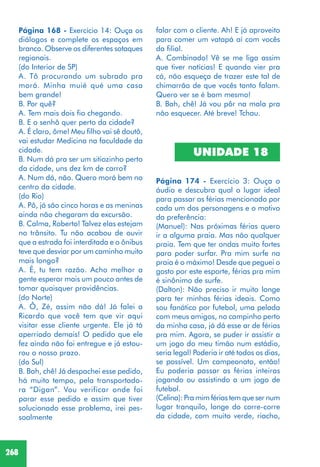 268
falar com o cliente. Ah! E já aproveito
para comer um vatapá aí com vocês
da filial.
A. Combinado! Vê se me liga assim
que tiver notícias! E quando vier pra
cá, não esqueça de trazer este tal de
chimarrão de que vocês tanto falam.
Quero ver se é bom mesmo!
B. Bah, chê! Já vou pôr na mala pra
não esquecer. Até breve! Tchau.
UNIDADE 18
Página 174 - Exercício 3: Ouça o
áudio e descubra qual o lugar ideal
para passar as férias mencionado por
cada um dos personagens e o motivo
da preferência:
(Manuel): Nas próximas férias quero
ir a alguma praia. Mas não qualquer
praia. Tem que ter ondas muito fortes
para poder surfar. Pra mim surfe na
praia é o máximo! Desde que peguei o
gosto por este esporte, férias pra mim
é sinônimo de surfe.
(Dalton): Não preciso ir muito longe
para ter minhas férias ideais. Como
sou fanático por futebol, uma pelada
com meus amigos, no campinho perto
da minha casa, já dá esse ar de férias
pra mim. Agora, se puder ir assistir a
um jogo do meu timão num estádio,
seria legal! Poderia ir até todos os dias,
se possível. Um campeonato, então!
Eu poderia passar as férias inteiras
jogando ou assistindo a um jogo de
futebol.
(Celina): Pra mim férias tem que ser num
lugar tranquilo, longe do corre-corre
da cidade, com muito verde, riacho,
Página 168 - Exercício 14: Ouça os
diálogos e complete os espaços em
branco. Observe os diferentes sotaques
regionais.
(do Interior de SP)
A. Tô procurando um subrado pra
morá. Minha muié qué uma casa
bem grande!
B. Por quê?
A. Tem mais dois fio chegando.
B. E o senhô quer perto da cidade?
A. É claro, ôme! Meu filho vai sê doutô,
vai estudar Medicina na faculdade da
cidade.
B. Num dá pra ser um sitiozinho perto
da cidade, uns dez km de carro?
A. Num dá, não. Quero morá bem no
centro da cidade.
(do Rio)
A. Pô, já são cinco horas e as meninas
ainda não chegaram da excursão.
B. Calma, Roberto! Talvez elas estejam
no trânsito. Tu não acabou de ouvir
que a estrada foi interditada e o ônibus
teve que desviar por um caminho muito
mais longo?
A. É, tu tem razão. Acho melhor a
gente esperar mais um pouco antes de
tomar quaisquer providências.
(do Norte)
A. Ô, Zé, assim não dá! Já falei a
Ricardo que você tem que vir aqui
visitar esse cliente urgente. Ele já tá
aperriado demais! O pedido que ele
fez ainda não foi entregue e já estou-
rou o nosso prazo.
(do Sul)
B. Bah, chê! Já despachei esse pedido,
há muito tempo, pela transportado-
ra “Digan”. Vou verificar onde foi
parar esse pedido e assim que tiver
solucionado esse problema, irei pes-
soalmente
 