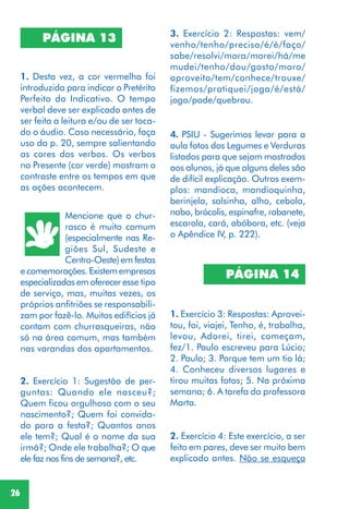 26
2. Exercício 1: Sugestão de per-
guntas: Quando ele nasceu?;
Quem ficou orgulhoso com o seu
nascimento?; Quem foi convida-
do para a festa?; Quantos anos
ele tem?; Qual é o nome da sua
irmã?; Onde ele trabalha?; O que
ele faz nos fins de semana?, etc.
3. Exercício 2: Respostas: vem/
venho/tenho/preciso/é/é/faço/
sabe/resolvi/mora/morei/há/me
mudei/tenho/dou/gosto/moro/
aproveito/tem/conhece/trouxe/
fizemos/pratiquei/joga/é/está/
jogo/pode/quebrou.
4. PSIU - Sugerimos levar para a
aula fotos dos Legumes e Verduras
listados para que sejam mostrados
aos alunos, já que alguns deles são
de difícil explicação. Outros exem-
plos: mandioca, mandioquinha,
berinjela, salsinha, alho, cebola,
nabo, brócolis, espinafre, rabanete,
escarola, cará, abóbora, etc. (veja
o Apêndice IV, p. 222).
PÁGINA 14
1. Exercício 3: Respostas: Aprovei-
tou, foi, viajei, Tenho, é, trabalha,
levou, Adorei, tirei, começam,
fez/1. Paulo escreveu para Lúcio;
2. Paulo; 3. Porque tem um tio lá;
4. Conheceu diversos lugares e
tirou muitas fotos; 5. Na próxima
semana; 6. A tarefa da professora
Marta.
2. Exercício 4: Este exercício, a ser
feito em pares, deve ser muito bem
explicado antes. Não se esqueça
PÁGINA 13
1. Desta vez, a cor vermelha foi
introduzida para indicar o Pretérito
Perfeito do Indicativo. O tempo
verbal deve ser explicado antes de
ser feita a leitura e/ou de ser toca-
do o áudio. Caso necessário, faça
uso da p. 20, sempre salientando
as cores dos verbos. Os verbos
no Presente (cor verde) mostram o
contraste entre os tempos em que
as ações acontecem.
Mencione que o chur-
rasco é muito comum
(especialmente nas Re-
giões Sul, Sudeste e
Centro-Oeste) em festas
e comemorações. Existem empresas
especializadas em oferecer esse tipo
de serviço, mas, muitas vezes, os
próprios anfitriões se responsabili-
zam por fazê-lo. Muitos edifícios já
contam com churrasqueiras, não
só na área comum, mas também
nas varandas dos apartamentos.
 