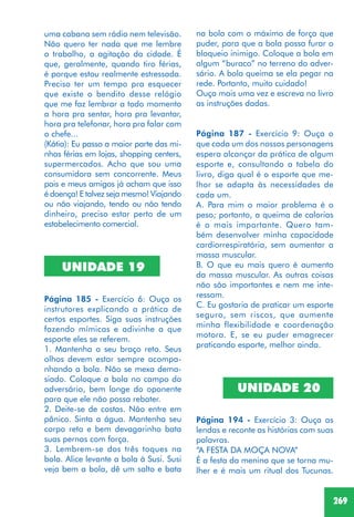 269
na bola com o máximo de força que
puder, para que a bola possa furar o
bloqueio inimigo. Coloque a bola em
algum “buraco” no terreno do adver-
sário. A bola queima se ela pegar na
rede. Portanto, muito cuidado!
Ouça mais uma vez e escreva no livro
as instruções dadas.
Página 187 - Exercício 9: Ouça o
que cada um dos nossos personagens
espera alcançar da prática de algum
esporte e, consultando a tabela do
livro, diga qual é o esporte que me-
lhor se adapta às necessidades de
cada um.
A. Para mim o maior problema é o
peso; portanto, a queima de calorias
é o mais importante. Quero tam-
bém desenvolver minha capacidade
cardiorrespiratória, sem aumentar a
massa muscular.
B. O que eu mais quero é aumento
da massa muscular. As outras coisas
não são importantes e nem me inte-
ressam.
C. Eu gostaria de praticar um esporte
seguro, sem riscos, que aumente
minha flexibilidade e coordenação
motora. E, se eu puder emagrecer
praticando esporte, melhor ainda.
UNIDADE 20
Página 194 - Exercício 3: Ouça as
lendas e reconte as histórias com suas
palavras.
“A FESTA DA MOÇA NOVA”
É a festa da menina que se torna mu-
lher e é mais um ritual dos Tucunas.
uma cabana sem rádio nem televisão.
Não quero ter nada que me lembre
o trabalho, a agitação da cidade. É
que, geralmente, quando tiro férias,
é porque estou realmente estressada.
Preciso ter um tempo pra esquecer
que existe o bendito desse relógio
que me faz lembrar a todo momento
a hora pra sentar, hora pra levantar,
hora pra telefonar, hora pra falar com
o chefe...
(Kátia): Eu passo a maior parte das mi-
nhas férias em lojas, shopping centers,
supermercados. Acho que sou uma
consumidora sem concorrente. Meus
pais e meus amigos já acham que isso
é doença! E talvez seja mesmo! Viajando
ou não viajando, tendo ou não tendo
dinheiro, preciso estar perto de um
estabelecimento comercial.
UNIDADE 19
Página 185 - Exercício 6: Ouça os
instrutores explicando a prática de
certos esportes. Siga suas instruções
fazendo mímicas e adivinhe a que
esporte eles se referem.
1. Mantenha o seu braço reto. Seus
olhos devem estar sempre acompa-
nhando a bola. Não se mexa dema-
siado. Coloque a bola no campo do
adversário, bem longe do oponente
para que ele não possa rebater.
2. Deite-se de costas. Não entre em
pânico. Sinta a água. Mantenha seu
corpo reto e bem devagarinho bata
suas pernas com força.
3. Lembrem-se dos três toques na
bola. Alice levante a bola à Susi. Susi
veja bem a bola, dê um salto e bata
 