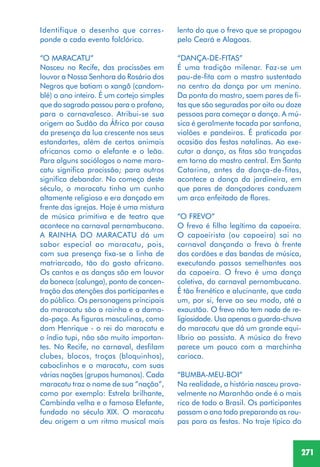 271
lento do que o frevo que se propagou
pelo Ceará e Alagoas.
“DANÇA-DE-FITAS”
É uma tradição milenar. Faz-se um
pau-de-fita com o mastro sustentado
no centro da dança por um menino.
Da ponta do mastro, saem pares de fi-
tas que são seguradas por oito ou doze
pessoas para começar a dança. A mú-
sica é geralmente tocada por sanfona,
violões e pandeiros. É praticada por
ocasião das festas natalinas. Ao exe-
cutar a dança, as fitas são trançadas
em torno do mastro central. Em Santa
Catarina, antes da dança-de-fitas,
acontece a dança da jardineira, em
que pares de dançadores conduzem
um arco enfeitado de flores.
“O FREVO”
O frevo é filho legítimo da capoeira.
O capoeirista (ou capoeira) sai no
carnaval dançando o frevo à frente
dos cordões e das bandas de música,
executando passos semelhantes aos
da capoeira. O frevo é uma dança
coletiva, do carnaval pernambucano.
É tão frenético e alucinante, que cada
um, por si, ferve ao seu modo, até a
exaustão. O frevo não tem nada de re-
ligiosidade. Usa apenas o guarda-chuva
do maracatu que dá um grande equi-
líbrio ao passista. A música do frevo
parece um pouco com a marchinha
carioca.
“BUMBA-MEU-BOI”
Na realidade, a história nasceu prova-
velmente no Maranhão onde é o mais
rico de todo o Brasil. Os participantes
passam o ano todo preparando as rou-
pas para as festas. No traje típico do
Identifique o desenho que corres-
ponde a cada evento folclórico.
“O MARACATU”
Nasceu no Recife, das procissões em
louvor a Nossa Senhora do Rosário dos
Negros que batiam o xangô (candom-
blé) o ano inteiro. É um cortejo simples
que do sagrado passou para o profano,
para o carnavalesco. Atribui-se sua
origem ao Sudão da África por causa
da presença da lua crescente nos seus
estandartes, além de certos animais
africanos como o elefante e o leão.
Para alguns sociólogos o nome mara-
catu significa procissão; para outros
significa debandar. No começo deste
século, o maracatu tinha um cunho
altamente religioso e era dançado em
frente das igrejas. Hoje é uma mistura
de música primitiva e de teatro que
acontece no carnaval pernambucano.
A RAINHA DO MARACATU dá um
sabor especial ao maracatu, pois,
com sua presença fixa-se a linha de
matriarcado, tão do gosto africano.
Os cantos e as danças são em louvor
da boneca (calunga), ponto de concen-
tração das atenções dos participantes e
do público. Os personagens principais
do maracatu são a rainha e a dama-
do-paço. As figuras masculinas, como
dom Henrique - o rei do maracatu e
o índio tupi, não são muito importan-
tes. No Recife, no carnaval, desfilam
clubes, blocos, troças (bloquinhos),
caboclinhos e o maracatu, com suas
várias nações (grupos humanos). Cada
maracatu traz o nome de sua “nação”,
como por exemplo: Estrela brilhante,
Cambinda velha e o famoso Elefante,
fundado no século XIX. O maracatu
deu origem a um ritmo musical mais
 