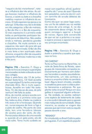 272
“vaqueiro do boi maranhense”, nota-
se a influência das três etnias. As cal-
ças brancas mostram a influência do
branco, o saiote ou bata e o chocalho
metálico mostram a influência do es-
cravo. O índio aparece nas penas e na
seta tupi. O Bumba-meu-boi é dividido
em três categorias: o Boi-de-matraca,
o Boi-de-ilha e o Boi-de-orquestra.
O mais expressivo é o primeiro onde
todos os participantes participam ba-
tendo pares de tabuinhas. São usados
ainda a matraca, pandeiros grandes
e chocalhos. Há muita cantoria e os
vaqueiros não saem de cena até que
a festa tenha terminado. O Boi-de-ilha
é mais lento e tem acentuado sabor
africano, enquanto o Boi-de-orquestra
apresenta influências modernas e não
é tão puro.
Página 196 - Exercício 7: Ouça e
anote no livro as crenças e superstições
mencionadas no texto e discuta-as com
seus colegas.
Hoje é sexta-feira, dia 13 de junho.
Nossa! Sexta-feira, 13! Você acredita
em superstições? Eu tenho uma amiga
chamada Aline. Ela é muito supers-
ticiosa. Acredita em tudo! Na sexta-
feira, 13, ela não sai de casa, de jeito
nenhum! Até falta às aulas.
Aline, de manhã, sempre acorda com
o pé direito e a primeira coisa que
faz, todos os dias, é bater na madeira
três vezes e ler o horóscopo. Quando
sai, nunca esquece de levar a figa e
a pata de coelho. Na porta da casa
dela, tem uma ferradura (dessas
de cavalo) para dar sorte, diz ela.
Nunca passa debaixo de uma escada
e, quando vê um gato preto, ela dá
meia-volta. Toma muito cuidado ao
mexer com espelhos: afinal, quebrar
espelho dá 7 anos de azar! Quando
tem pesadelos, costuma dormir com
um raminho de arruda debaixo do
travesseiro.
Como ela quer se casar logo costu-
rou um fio de cabelo seu no vestido
de noiva de uma amiga. E, no dia
do casamento dessa amiga, foi ela
quem conseguiu agarrar o buquê
de noivas. Agora está convencida
de que vai ser a próxima a se casar
e espera ansiosa o aparecimento do
seu príncipe encantado.
Página 196 - Exercício 8: Ouça o
áudio e preencha o quadro que apa-
rece no livro.
“AS CARETAS”
Tanto no Piauí como no Maranhão, na
noite de Sexta-Feira da Paixão, saem
grupos de mascarados compostos ex-
clusivamente por homens com disfar-
ces horrendos e caretas assustadoras.
Normalmente, um não conhece o
outro e o encontro é feito no cemitério
local. Alguns levam chicotes, enxadas
e cavadeiras para cavar o chão e plan-
tar bananeiras e palmeiras. Por que
plantar estas árvores? Porque em seus
galhos é impossível alguém enforcar-
se. Na verdade, as caretas realizam
uma espécie de testamento de Judas
e uma corda é deixada para a pessoa
mais malquista da comunidade. Dessa
maneira, as caretas se vingam das
pessoas que oprimiram esta ou aquela
pessoa durante o ano.
“REISADO”
Foi introduzido no Brasil Colônia pelos
portugueses. É um espetáculo popular
 