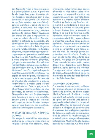 273
das festas de Natal e Reis cujo palco
é a praça pública, a rua. A partir de
24 de dezembro, saem à rua os vá-
rios Reisados, cada bairro com o seu,
cantando e dançando. Os músicos
tocam fole (sanfona ou harmônica),
adufes (pandeiro), caixa de guerra
(tambor) e zabumba. Ao chegar nas
portas das casas ou na praça, cantam
pedidos de licença, fazem louvações
aos donos da casa e agradecem os
comes e bebes oferecidos. Depois,
cantam a retirada ou despedida. Os
participantes dos Reisados acreditam
ser continuadores dos Reis Magos e
têm uma função religiosa. No Reisado
alagoano, encontramos alguns perso-
nagens que se apresentam também no
Bumba-meu-boi. A parte coreográfica
é muito simples: corrupios, gingados,
galopes, pisa-mansinho... Em todas as
representações os lugares de destaque
são destinados ao Rei, à Rainha ou a
Mateus e à Lira. Os chapéus dos parti-
cipantes são ricamente enfeitados. Há
cópias da tiara do papa, reproduções
de fachadas de igrejas, etc. Em Maceió
os chapéus são riquíssimos e alguns
levam meses e meses para serem
confeccionados. São as peças mais
atraentes por serem enfeitados de fitas
douradas, de estrelas e espelhinhos.
Os espelhos têm uma função mágica
pois funcionam como um amuleto.
Servem para o choque de retorno:
todo o mal, os maus-olhados, os maus
desejos que baterem nos espelhos,
voltarão contra quem os desejou.
“A FESTA DE IEMANJÁ, A RAINHA
DO MAR”
No tempo da escravidão, quando os
senhores de engenho impunham a
religião católica aos escravos, eles,
em espírito, cultuavam os seus deuses
africanos e, dos lábios para fora,
invocavam os nomes dos santos dos
seus donos. Assim, por exemplo, Santa
Bárbara é a mesma Iansã africana,
Oxalá é o Senhor do Bonfim, etc.
Iemanjá é considerada a Mãe das
Águas e é amada e cultuada pelos
baianos. A maior festa de Iemanjá, na
Bahia, é no dia 2 de fevereiro no Rio
Vermelho, onde se reúnem todos os
candomblés da Bahia, levando flores
e presentes (espelhos, joias, pentes e
perfumes). Passam andores cheios de
oferendas e o povo entra nos saveiros
e leva os presentes para lançá-los
em alto-mar. Se Iemanjá gostar dos
presentes, eles ficarão no fundo do
mar; se não gostar, eles voltarão para
a praia. Na igreja da Conceição da
Praia, contudo, as velas estão acesas
desde 8 de dezembro, para Nossa
Senhora, pelos devotos de Iemanjá.
Em algumas outras cidades de praia
do Brasil, a festa de Iemanjá dá-se no
mesmo dia da festa de Nossa Senhora,
no dia 8 de dezembro.
“A LAVAGEM DO BONFIM”
Em janeiro, todos os anos, milhares
de romeiros chegam ao Santuário do
Senhor do Bonfim, na Bahia. Desde
1745, o Senhor do Bonfim é o padro-
eiro do Brasil. A festa começa dentro
da igreja, em cima de uma colina, e
se estende pelas ladeiras e praças vi-
zinhas. O Senhor do Bonfim é o Oxalá
africano. A lavagem do Bonfim é uma
das maiores festas religiosas populares
da Bahia e é realizada numa quinta-
feira de janeiro. O ritual começou há
um século com a lavagem da nave cen-
tral da igreja. Atualmente, são lavadas
apenas as escadarias. Os fiéis levam
 