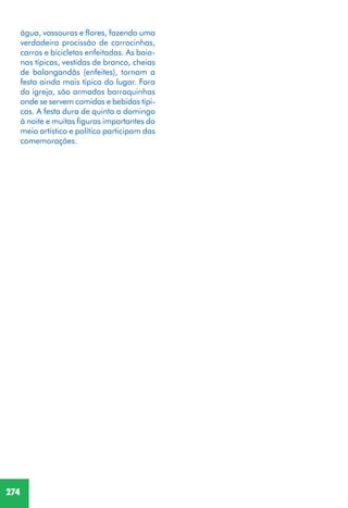 274
água, vassouras e flores, fazendo uma
verdadeira procissão de carrocinhas,
carros e bicicletas enfeitadas. As baia-
nas típicas, vestidas de branco, cheias
de balangandãs (enfeites), tornam a
festa ainda mais típica do lugar. Fora
da igreja, são armadas barraquinhas
onde se servem comidas e bebidas típi-
cas. A festa dura de quinta a domingo
à noite e muitas figuras importantes do
meio artístico e político participam das
comemorações.
 