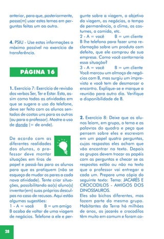 28
4. PSIU - Use estas informações o
máximo possível no exercício de
transferência.
PÁGINA 16
1. Exercício 7: Exercício de revisão
dos verbos Ser, Ter e Estar. Esta, as-
sim como todas as atividades em
que se sugere o uso do telefone,
deve ser feita com os alunos sen-
tados de costas uns para os outros
(ou para o professor). Mostre o uso
de donde (= de onde).
2. Exercício 8: Deixe que os alu-
nos leiam, em grupo, o tema e as
palavras do quadro e peça que
pensem sobre eles e escrevam
em um papel quatro perguntas,
cujas respostas eles acham que
vão encontrar no texto. Depois
os grupos devem trocar os papéis
com as perguntas e checar se as
respostas estão ou não no texto
que o professor vai entregar a
cada um. Prepare uma cópia do
seguinte texto: Tema: JACARÉS E
CROCODILOS - AMIGOS DOS
DINOSSAUROS.
Eles são bichos diferentes, mas
fazem parte do mesmo grupo.
Habitantes da Terra há milhões
de anos, os jacarés e crocodilos
têm muito em comum e foram co-
De acordo com as
diferentes realidades
dos alunos, o pro-
fessor deve montar
situações em tiras de
papel e passá-las para os alunos
para que as pratiquem (não se
esqueça de mudar os pares a cada
nova atividade). Tente criar situa-
ções, possibilitando ao(s) aluno(s)
inventar(em) suas próprias descul-
pas no caso de recusas. Aqui estão
algumas sugestões:
1 - A = você B = um amigo
B acaba de voltar de uma viagem
de negócios. Telefone a ele e per-
gunte sobre a viagem, o objetivo
da viagem, os negócios, o tempo
de permanência, o clima, os cos-
tumes, a comida, etc.
2 - A = você B = um cliente
B lhe telefona para fazer uma re-
clamação sobre um produto com
defeito, que ele comprou de sua
empresa. Como você contornaria
essa situação?
3 - A = você B = um cliente
Você marcou um almoço de negó-
cios com B, mas surgiu um impre-
visto e você tem de desmarcar o
encontro. Explique-se e marque a
reunião para outro dia. Verifique
a disponibilidade de B.
anterior, para que, posteriormente,
possa(m) usar estes temas em per-
guntas feitas um ao outro.
 