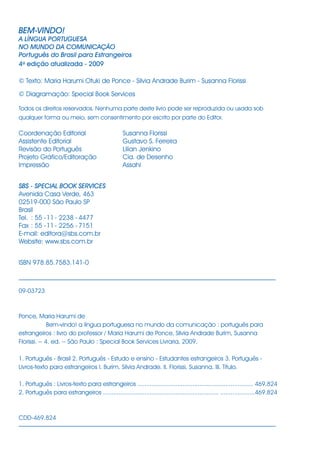 BEM-VINDO!
A LÍNGUA PORTUGUESA
NO MUNDO DA COMUNICAÇÃO
Português do Brasil para Estrangeiros
4a
edição atualizada - 2009
© Texto: Maria Harumi Otuki de Ponce - Silvia Andrade Burim - Susanna Florissi
© Diagramação: Special Book Services
Todos os direitos reservados. Nenhuma parte deste livro pode ser reproduzida ou usada sob
qualquer forma ou meio, sem consentimento por escrito por parte do Editor.
Coordenação Editorial Susanna Florissi
Assistente Editorial Gustavo S. Ferreira
Revisão do Português Lilian Jenkino
Projeto Gráfico/Editoração Cia. de Desenho
Impressão Assahi
SBS - SPECIAL BOOK SERVICES
Avenida Casa Verde, 463
02519-000 São Paulo SP
Brasil
Tel. : 55 -11- 2238 - 4477
Fax : 55 -11- 2256 - 7151
E-mail: editora@sbs.com.br
Website: www.sbs.com.br
ISBN 978.85.7583.141-0
09-03723
Ponce, Maria Harumi de
Bem-vindo! a língua portuguesa no mundo da comunicação : português para
estrangeiros : livro do professor / Maria Harumi de Ponce, Silvia Andrade Burim, Susanna
Florissi. -- 4. ed. -- São Paulo : Special Book Services Livraria, 2009.
1. Português - Brasil 2. Português - Estudo e ensino - Estudantes estrangeiros 3. Português -
Livros-texto para estrangeiros I. Burim, Silvia Andrade. II. Florissi, Susanna. III. Título.
1. Português : Livros-texto para estrangeiros ................................................................... 469.824
2. Português para estrangeiros ................................................................... ....................469.824
CDD-469.824
 
