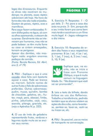 29
3. PSIU - Explique o que é uma
cocada: doce feito com bastante
açúcar e coco. Pode ser branca
ou marrom. Solicite nomes de
outras frutas e fale de sobremesas
preferidas. Outras sobremesas:
pudim, musse, quindim, bomba
de chocolate, gelatina, etc.; fru-
tas: maçã, pera, abacaxi, limão,
pinha, jabuticaba, cajá, caju,
acerola, pitanga, graviola, etc.
(veja o Apêndice IV, p. 222).
PÁGINA 17
1. Exercício 9: Respostas: 1 - O
pai dele. 2 - Foi para a casa dos
avós na praia. 3 - Sim, porque ela
e seu irmão foram pra cama bem
mais tarde e assistiram a um filme
muito legal. 4 - Jogou videogame
o dia inteiro.
2. Exercício 10: Respostas da or-
dem das frases e seus respectivos
pronomes: 8 (se / se), 4 (se / se),
3, 1 (se), 7 (nos), 6, 2 (me / nos),
5, 10, 9 (se).
Explique que, na es-
crita, não se inicia a
frase com Pronome
Oblíquo, o que é muito
comum na linguagem
falada. Ex.: “Me disseram que você
vai ser promovido!”.
legas dos dinossauros. Enquanto
os dinos não resistiram às mu-
danças no planeta, esses répteis
sobrevivem até hoje. Na hora da
fome eles não são nada enjoados.
Gostam de peixes, répteis, aves e
mamíferos.
Para caçar fazem emboscadas: fi-
cam disfarçados na água, só com
os olhos aparecendo, e atacam de
surpresa. Geralmente não se inte-
ressam por humanos, mas não se
pode bobear: se têm muita fome
ou caso se sintam ameaçados,
tornam-se perigosos.
Apesar dos dentões, não mas-
tigam nada: engolem enormes
pedaços de comida.
(Fonte: Revista Recreio, Ed. Abril,
ano 2, nº 79)
3. Leia o texto do bilhete, dando
ênfase ao uso dos Reflexivos.
Trabalhe a transferência, pedindo
também que os alunos relatem as
ações do dia a dia, como levantar-
se, pentear-se, lavar-se, vestir-se
ou trocar-se, etc.
4. PSIU - Se possível, use os meios
de transporte na conversação.
4. O uso de ímãs de geladeira
representando frutas, verduras e
legumes ajuda muito ao se ensi-
nar seus nomes.
 