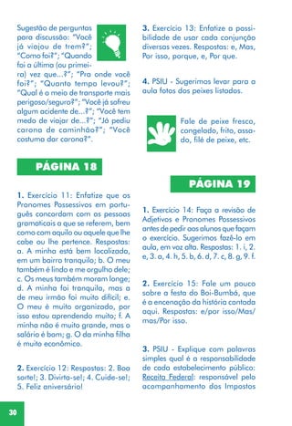 30
Sugestão de perguntas
para discussão: “Você
já viajou de trem?”;
“Como foi?”; “Quando
foi a última (ou primei-
ra) vez que...?”; “Pra onde você
foi?”; “Quanto tempo levou?”;
“Qual é o meio de transporte mais
perigoso/seguro?”; “Você já sofreu
algum acidente de...?”; “Você tem
medo de viajar de...?”; “Já pediu
carona de caminhão?”; “Você
costuma dar carona?”.
PÁGINA 18
1. Exercício 11: Enfatize que os
Pronomes Possessivos em portu-
guês concordam com as pessoas
gramaticais a que se referem, bem
como com aquilo ou aquele que lhe
cabe ou lhe pertence. Respostas:
a. A minha está bem localizada,
em um bairro tranquilo; b. O meu
também é lindo e me orgulho dele;
c. Os meus também moram longe;
d. A minha foi tranquila, mas a
de meu irmão foi muito difícil; e.
O meu é muito organizado, por
isso estou aprendendo muito; f. A
minha não é muito grande, mas o
salário é bom; g. O da minha filha
é muito econômico.
2. Exercício 12: Respostas: 2. Boa
sorte!; 3. Divirta-se!; 4. Cuide-se!;
5. Feliz aniversário!
PÁGINA 19
1. Exercício 14: Faça a revisão de
Adjetivos e Pronomes Possessivos
antes de pedir aos alunos que façam
o exercício. Sugerimos fazê-lo em
aula, em voz alta. Respostas: 1. i, 2.
e, 3. a, 4. h, 5. b, 6. d, 7. c, 8. g, 9. f.
2. Exercício 15: Fale um pouco
sobre a festa do Boi-Bumbá, que
é a encenação da história contada
aqui. Respostas: e/por isso/Mas/
mas/Por isso.
Fale de peixe fresco,
congelado, frito, assa-
do, filé de peixe, etc.
4. PSIU - Sugerimos levar para a
aula fotos dos peixes listados.
3. PSIU - Explique com palavras
simples qual é a responsabilidade
de cada estabelecimento público:
Receita Federal: responsável pelo
acompanhamento dos Impostos
3. Exercício 13: Enfatize a possi-
bilidade de usar cada conjunção
diversas vezes. Respostas: e, Mas,
Por isso, porque, e, Por que.
 