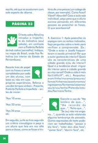 34
PÁGINA 23
O texto sobre Petrolina
introduz o Imperfei-
to do Indicativo (azul
celeste), em contraste
com o Pretérito Perfeito
do Indi-cativo (vermelho). Indique,
no mapa do Brasil, onde fica Pe-
trolina (no interior do Estado de
Pernambuco).
Recorte tiras de papel
com as frases a serem
completadas por cada
um dos alunos, com
base ou não em suas
próprias experiências. Reforce o
uso dos tempos verbais - Presente,
Pretérito Perfeito e Imperfeito - an-
tes de iniciar:
“Aos 10 anos _______________.”
“Aos 23 anos _______________.”
“Aos 35 anos ________________.”,
etc.
Em seguida, junte as tiras segundo
um critério cronológico e peça a
um aluno que leia em voz alta
para a classe, como se fosse a his-
escrita, até que se acostumem com
este aspecto do idioma.
tória de uma pessoa (um colega de
classe, por exemplo). Como ficou?
Viável? Absurda? Caso a aula seja
individual, peça para que o aluno
escreva pensando em diferentes
pessoas ao preencher as frases.
O que aconteceria?
1. Exercício 1: Após preencher os
espaços com os verbos indicados,
faça perguntas sobre o texto para
verificar a compreensão. (Ex.:
“Onde o autor e Josefa frequen-
taram a escola primária? Por que
o autor gostava do interior? Quais
são as características de uma
cidade grande e/ou do interior?
Qual é a tendência atual: migrar
do interior para a cidade grande
ou vice-versa? Onde a vida é mais
fácil/difícil?”, etc.). Respostas:
eram/tinha/moramos/procurou/
fomos/tínhamos/acostumamos/
ingressamos/formamos/casamos/
sou/é/sou/tenho/Pretendo/estu-
dou/fez/mora/Tenho.
Exercite o uso de “Me
lembro de que...”,
“ M e r e c o r d o d e
que...”, “Acho que...”,
“Se (eu) não me enga-
no...”, quando se está relatando
alguma lembrança do passado.
Outras expressões do texto pode-
riam ser trabalhadas: “passar o
dia fora”; “estar dois dias fora”;
“comer fora”; “dormir fora”, etc.
 