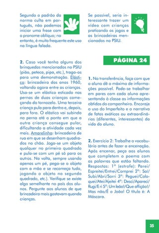 35
2. Caso você tenha alguns dos
brinquedos mencionados no PSIU
(pião, peteca, pipa, etc.), traga-os
para uma demonstração. Elásti-
co: brincadeira dos anos 1960,
voltando agora entre as crianças.
Usa-se um elástico esticado nas
pernas de duas crianças come-
çando do tornozelo. Uma terceira
criança pula para dentro e, depois,
para fora. O elástico vai subindo
na perna até o ponto em que a
outra criança consegue pular,
dificultando a atividade cada vez
mais. Amarelinha: brincadeira de
rua em que se desenham quadra-
dos no chão. Joga-se um objeto
qualquer no primeiro quadrado
e pula-se com um pé só para os
outros. Na volta, sempre usando
apenas um pé, pega-se o objeto
com a mão e se recomeça tudo,
jogando o objeto no segundo
quadrado, etc.). Verifique se existe
algo semelhante no país dos alu-
nos. Pergunte aos alunos de que
brincadeira mais gostavam quando
crianças.
Segundo o padrão da
norma culta em por-
tuguês, não podemos
iniciar uma frase com
o pronome oblíquo; no
entanto, é muito frequente este uso
na língua falada.
Se possível, seria in-
teressante trazer um
vídeo com crianças
praticando os jogos e
as brincadeiras men-
cionados no PSIU.
PÁGINA 24
1. Na transferência, faça com que
o aluno dê o máximo de informa-
ções possível. Pode-se trabalhar
em pares com cada aluno apre-
sentando à classe as informações
obtidas do companheiro. Encoraje
o uso do Imperfeito e a narrativa
de fatos exóticos ou extraordiná-
rios (diferentes, interessantes) da
vida do aluno.
2. Exercício 2: Trabalhe o vocabu-
lário antes de fazer a encenação.
Após encenar, peça aos alunos
que completem o poema com
as palavras que estão faltando.
Respostas: 1ª (estrofe): Parei/
Espreitei/Entrei/Comprei 2ª: Saí/
Subi/Abri/Sorri 3ª: Peguei/Colo-
quei/Atei/Ajeitei 4ª: Desci/Apareci/
Rugi/Eri 5ª:Umleão!/Que aflição!/
Mas não/É o João! O título é: A
Máscara.
 