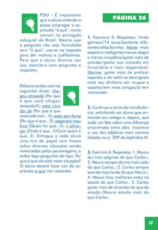 37
PSIU - É importante
que o aluno entenda e
possa empregar a ex-
pressão “é que”, muito
comum no português
coloquial do Brasil. Mesmo que
a pergunta não seja formulada
com “é que”, usa-se na resposta
para dar motivos e justificativas.
Para que o aluno domine seu
uso, exercite-a com perguntas e
respostas.
Elabore cartões com as
seguintes dicas: che-
gou atrasado (Por que
é que você chegou
atrasado?); estar com
dor de (Por que é que
você está com...?); estar sem fome
(Por que é que...?); pegaram meu
livro (Quem foi que...?); ir almo-
çar (Onde é que...?/Com quem é
que...?). Entregue a cada aluno
uma tira de papel com frases
sobre diversas situações sendo
vivenciadas pelos personagens, e
então faça perguntas do tipo: Por
que é que ele está nesta situação?
O aluno deverá fazer uso da ex-
pressão é que nas respostas.
PÁGINA 26
1. Exercício 5: Respostas: Irmãs
gêmeas/14 anos/bastante dife-
rentes/altas/bonitas. Marta: mais
esperta e inteligente/menos alegre
e menos simpática/gosta mais de
estudar/gasta sua mesada em
livros/séria e mais responsável.
Marina: gosta mais de praticar
esportes e de vestir-se bem/gasta
todo seu dinheiro em roupas e
sapatos/tem mais amigos/já tem
namorado.
2. Continue o tema da transferên-
cia, solicitando ao aluno que en-
treviste seu colega e, depois, que
cada um fale sobre uma diferença
encontrada entre eles. Incentive
o uso dos adjetivos mais comuns
listados na p. 209 do Apêndice III.
3. Exercício 6: Respostas: 1. Mauro
leu mais páginas do que Carlos.;
2. Mauro sempre dorme mais cedo
do que Carlos.; 3. Carlos sempre
acorda mais tarde do que Mauro.;
4. Mauro tirou melhores notas na
escola do que Carlos.; 5. Carlos
gosta mais de diversão do que de
estudo./Mauro estuda mais do
que Carlos.
 