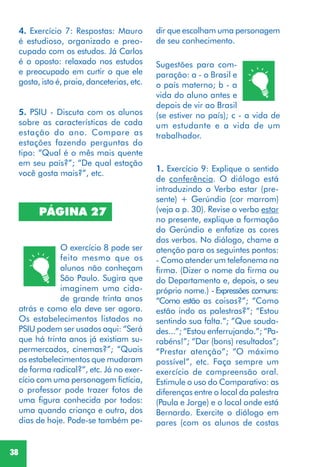 38
PÁGINA 27
O exercício 8 pode ser
feito mesmo que os
alunos não conheçam
São Paulo. Sugira que
imaginem uma cida-
de grande trinta anos
atrás e como ela deve ser agora.
Os estabelecimentos listados no
PSIU podem ser usados aqui: “Será
que há trinta anos já existiam su-
permercados, cinemas?”; “Quais
os estabelecimentos que mudaram
de forma radical?”, etc. Já no exer-
cício com uma personagem fictícia,
o professor pode trazer fotos de
uma figura conhecida por todos:
uma quando criança e outra, dos
dias de hoje. Pode-se também pe-
Sugestões para com-
paração: a - o Brasil e
o país materno; b - a
vida do aluno antes e
depois de vir ao Brasil
(se estiver no país); c - a vida de
um estudante e a vida de um
trabalhador.
1. Exercício 9: Explique o sentido
de conferência. O diálogo está
introduzindo o Verbo estar (pre-
sente) + Gerúndio (cor marrom)
(veja a p. 30). Revise o verbo estar
no presente, explique a formação
do Gerúndio e enfatize as cores
dos verbos. No diálogo, chame a
atenção para os seguintes pontos:
- Como atender um telefonema na
firma. (Dizer o nome da firma ou
do Departamento e, depois, o seu
próprio nome.) - Expressões comuns:
“Como estão as coisas?”; “Como
estão indo as palestras?”; “Estou
sentindo sua falta.”; ”Que sauda-
des...”; “Estou enferrujando.”; “Pa-
rabéns!”; “Dar (bons) resultados”;
“Prestar atenção”; “O máximo
possível”, etc. Faça sempre um
exercício de compreensão oral.
Estimule o uso do Comparativo: as
diferenças entre o local da palestra
(Paula e Jorge) e o local onde está
Bernardo. Exercite o diálogo em
pares (com os alunos de costas
5. PSIU - Discuta com os alunos
sobre as características de cada
estação do ano. Compare as
estações fazendo perguntas do
tipo: “Qual é o mês mais quente
em seu país?”; “De qual estação
você gosta mais?”, etc.
4. Exercício 7: Respostas: Mauro
é estudioso, organizado e preo-
cupado com os estudos. Já Carlos
é o oposto: relaxado nos estudos
e preocupado em curtir o que ele
gosta, isto é, praia, danceterias, etc.
dir que escolham uma personagem
de seu conhecimento.
 