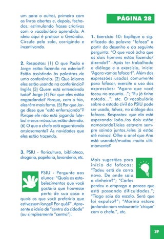 39
um para o outro), primeiro com
os livros abertos e, depois, fecha-
dos, estimulando frases criativas
com o vocabulário aprendido. A
ideia aqui é praticar o Gerúndio.
Circule pela sala, corrigindo e
incentivando.
2. Respostas: (1) O que Paula e
Jorge estão fazendo no exterior?
Estão assistindo às palestras de
uma conferência. (2) Que idioma
eles estão usando na conferência?
Inglês (3) Quem está entendendo
tudo? Jorge (4) Por que eles estão
engordando? Porque, com o frio,
eles têm mais fome. (5) Por que Jor-
ge disse que “está enferrujando”?
Porque ele não está jogando fute-
bol e seus músculos estão doendo.
(6) O que o chefe está aguardando
ansiosamente? As novidades que
eles estão trazendo.
PSIU - Pergunte aos
alunos: “Quais os esta-
belecimentos que você
gostaria que houvesse
perto de sua casa e
quais os que você preferiria que
estivessem longe? Por quê?”. Apre-
sente a ideia de “centro da cidade”
(ou simplesmente “centro”).
3. PSIU - floricultura, biblioteca,
drogaria, papelaria, lavanderia, etc.
PÁGINA 28
1. Exercício 10: Explique o sig-
nificado da palavra “fofoca” a
partir do desenho e da seguinte
pergunta: “O que você acha que
os dois homens estão fazendo/
dizendo?”. Após ter trabalhado
o diálogo e o exercício, inicie:
“Agora vamos fofocar!”. Além das
expressões usadas comumente
para fofocar, exercite o uso das
expressões: “Agora que você
tocou no assunto...”; “Eu já tinha
notado...”, etc. O vocabulário
sobre o estado civil do PSIU pode
ser usado, talvez, no diálogo das
fofocas. Respostas: que ela está
esperando João./os dois estão
namorando?/eles estavam sem-
pre saindo juntos./eles já estão
até noivos! Olhe o anel que Ana
está usando!/mudou muito ulti-
mamente?
Mais sugestões para
início de fofocas:
“Tadeu está de carro
novo. De onde saiu
o dinheiro?”; “Carlos
perdeu o emprego e parece que
está passando dificuldades.”;
“Tiago saiu da escola. Será que
foi expulso?”; “Marina estava
jantando num restaurante ‘chique’
com o chefe.”, etc.
 