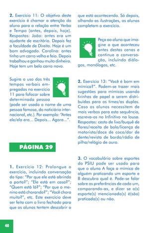 40
2. Exercício 11: O objetivo deste
exercício é chamar a atenção do
aluno para a relação entre Verbo
e Tempo (antes, depois, hoje).
Respostas: João: antes era um
ajudante de escritório. Depois fez
a faculdade de Direito. Hoje é um
bom advogado. Carolina: antes
tinha um carro velho e feio. Depois
trabalhou e ganhou muito dinheiro.
Hoje tem um belo carro novo.
Sugira o uso dos três
tempos verbais em-
pregados no exercício
11 para fofocar sobre
determinada pessoa
(pode ser usado o nome de uma
pessoa famosa, do noticiário inter-
nacional, etc.). Por exemplo: “Antes
ele/ela era... Depois... Agora...”.
PÁGINA 29
1. Exercício 12: Prolongue o
exercício, incluindo conversação
do tipo: “Por que ele está abrindo
a porta?”; “Ele está em casa?”;
“Quem está lá?”; “Por que o me-
nino está chorando?”; “Você chora
muito?”, etc. Este exercício deve
ser feito com o livro fechado para
que os alunos tentem descobrir o
2. Exercício 13: “Você é bom em
mímica?”. Podem-se trazer mais
sugestões para mímicas usando
tirinhas de papel a serem distri-
buídas para os times/as duplas.
Caso os alunos necessitem de
mais verbos para esta sequência,
escreva-os no Infinitivo na lousa.
Respostas: cesto de lixo/buquê de
flores/receita de bolo/licença de
motorista/doce de coco/dor de
dente/revista de bordo/rádio de
pilha/relógio de ouro.
3. O vocabulário sobre esportes
do PSIU pode ser usado para
que o aluno A faça a mímica de
alguém praticando um esporte e
B descubra qual é. Pode-se falar
sobre as preferências de cada um,
comparando-as, e dizer se o(s)
esporte(s) mencionado(s) é(são)
praticado(s) ou não.
Peça ao aluno que ima-
gine o que aconteceu
antes destas cenas e
continue a conversa-
ção, incluindo diálo-
gos, monólogos, etc.
que está acontecendo. Só depois,
olhando as ilustrações, os alunos
completam o exercício.
 