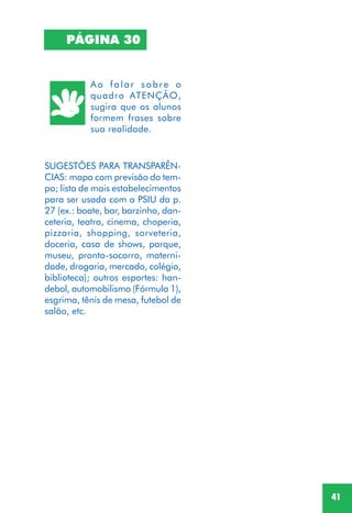 41
SUGESTÕES PARA TRANSPARÊN-
CIAS: mapa com previsão do tem-
po; lista de mais estabelecimentos
para ser usada com o PSIU da p.
27 (ex.: boate, bar, barzinho, dan-
ceteria, teatro, cinema, choperia,
pizzaria, shopping, sorveteria,
doceria, casa de shows, parque,
museu, pronto-socorro, materni-
dade, drogaria, mercado, colégio,
biblioteca); outros esportes: han-
debol, automobilismo (Fórmula 1),
esgrima, tênis de mesa, futebol de
salão, etc.
PÁGINA 30
Ao falar sobre o
quadro ATENÇÃO,
sugira que os alunos
formem frases sobre
sua realidade.
 